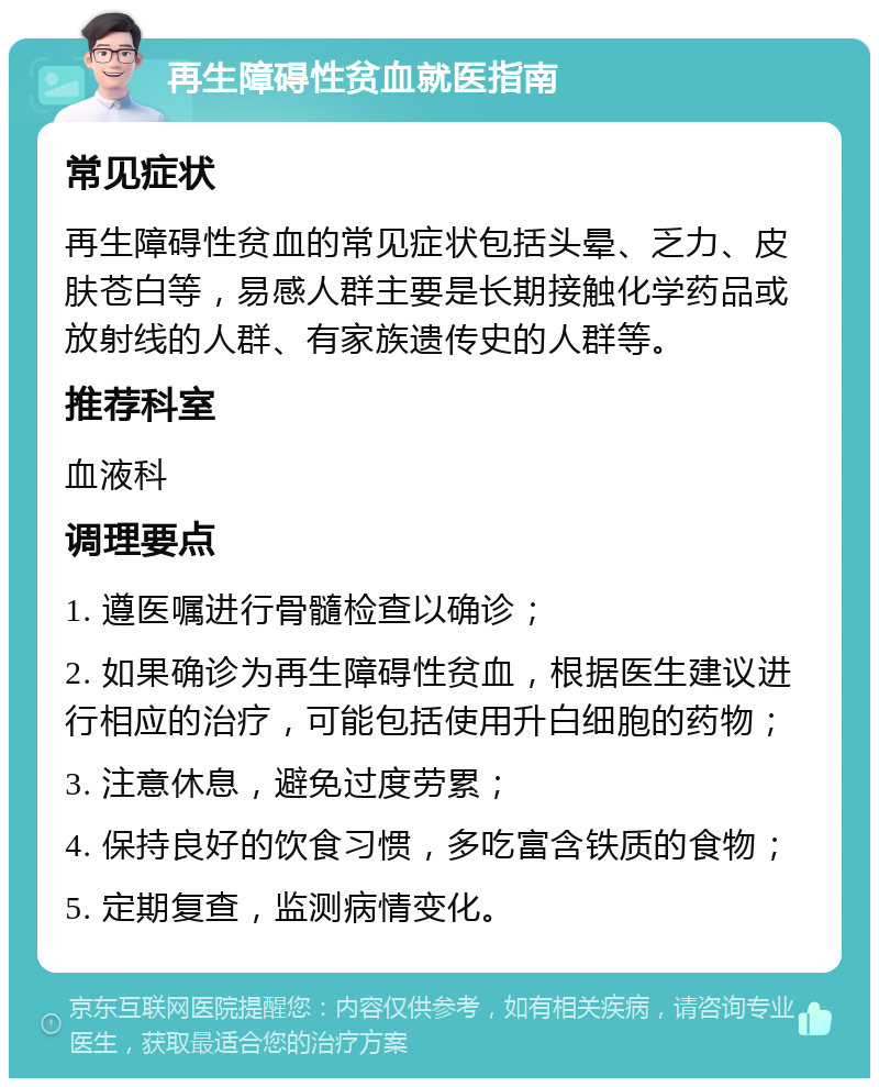 再生障碍性贫血就医指南 常见症状 再生障碍性贫血的常见症状包括头晕、乏力、皮肤苍白等，易感人群主要是长期接触化学药品或放射线的人群、有家族遗传史的人群等。 推荐科室 血液科 调理要点 1. 遵医嘱进行骨髓检查以确诊； 2. 如果确诊为再生障碍性贫血，根据医生建议进行相应的治疗，可能包括使用升白细胞的药物； 3. 注意休息，避免过度劳累； 4. 保持良好的饮食习惯，多吃富含铁质的食物； 5. 定期复查，监测病情变化。