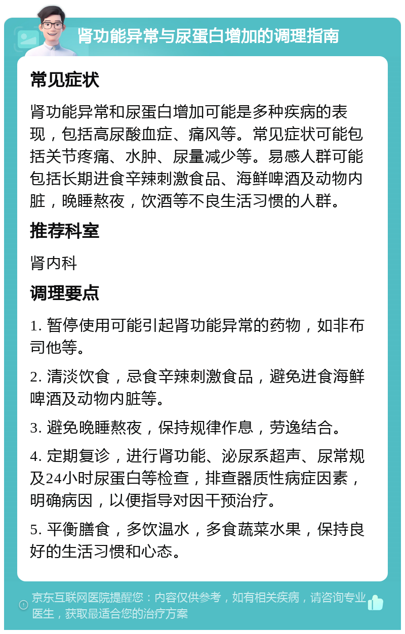 肾功能异常与尿蛋白增加的调理指南 常见症状 肾功能异常和尿蛋白增加可能是多种疾病的表现，包括高尿酸血症、痛风等。常见症状可能包括关节疼痛、水肿、尿量减少等。易感人群可能包括长期进食辛辣刺激食品、海鲜啤酒及动物内脏，晚睡熬夜，饮酒等不良生活习惯的人群。 推荐科室 肾内科 调理要点 1. 暂停使用可能引起肾功能异常的药物，如非布司他等。 2. 清淡饮食，忌食辛辣刺激食品，避免进食海鲜啤酒及动物内脏等。 3. 避免晚睡熬夜，保持规律作息，劳逸结合。 4. 定期复诊，进行肾功能、泌尿系超声、尿常规及24小时尿蛋白等检查，排查器质性病症因素，明确病因，以便指导对因干预治疗。 5. 平衡膳食，多饮温水，多食蔬菜水果，保持良好的生活习惯和心态。