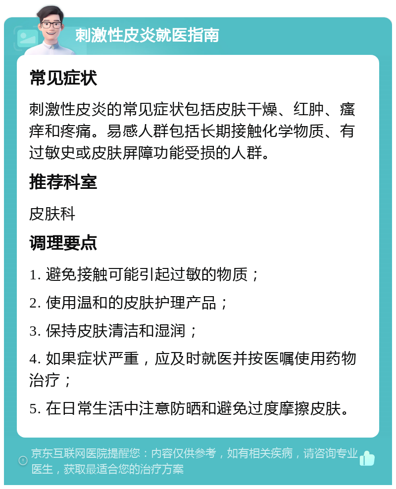 刺激性皮炎就医指南 常见症状 刺激性皮炎的常见症状包括皮肤干燥、红肿、瘙痒和疼痛。易感人群包括长期接触化学物质、有过敏史或皮肤屏障功能受损的人群。 推荐科室 皮肤科 调理要点 1. 避免接触可能引起过敏的物质； 2. 使用温和的皮肤护理产品； 3. 保持皮肤清洁和湿润； 4. 如果症状严重，应及时就医并按医嘱使用药物治疗； 5. 在日常生活中注意防晒和避免过度摩擦皮肤。