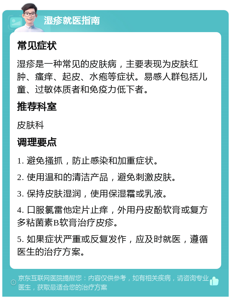 湿疹就医指南 常见症状 湿疹是一种常见的皮肤病，主要表现为皮肤红肿、瘙痒、起皮、水疱等症状。易感人群包括儿童、过敏体质者和免疫力低下者。 推荐科室 皮肤科 调理要点 1. 避免搔抓，防止感染和加重症状。 2. 使用温和的清洁产品，避免刺激皮肤。 3. 保持皮肤湿润，使用保湿霜或乳液。 4. 口服氯雷他定片止痒，外用丹皮酚软膏或复方多粘菌素B软膏治疗皮疹。 5. 如果症状严重或反复发作，应及时就医，遵循医生的治疗方案。