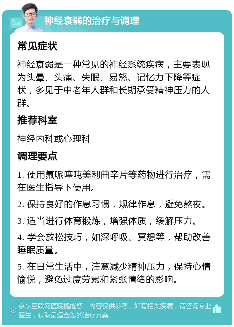 神经衰弱的治疗与调理 常见症状 神经衰弱是一种常见的神经系统疾病，主要表现为头晕、头痛、失眠、易怒、记忆力下降等症状，多见于中老年人群和长期承受精神压力的人群。 推荐科室 神经内科或心理科 调理要点 1. 使用氟哌噻吨美利曲辛片等药物进行治疗，需在医生指导下使用。 2. 保持良好的作息习惯，规律作息，避免熬夜。 3. 适当进行体育锻炼，增强体质，缓解压力。 4. 学会放松技巧，如深呼吸、冥想等，帮助改善睡眠质量。 5. 在日常生活中，注意减少精神压力，保持心情愉悦，避免过度劳累和紧张情绪的影响。