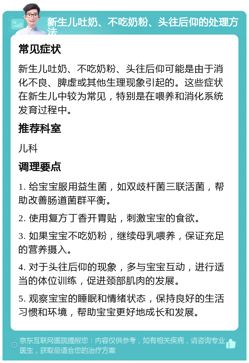 新生儿吐奶、不吃奶粉、头往后仰的处理方法 常见症状 新生儿吐奶、不吃奶粉、头往后仰可能是由于消化不良、脾虚或其他生理现象引起的。这些症状在新生儿中较为常见，特别是在喂养和消化系统发育过程中。 推荐科室 儿科 调理要点 1. 给宝宝服用益生菌，如双歧杆菌三联活菌，帮助改善肠道菌群平衡。 2. 使用复方丁香开胃贴，刺激宝宝的食欲。 3. 如果宝宝不吃奶粉，继续母乳喂养，保证充足的营养摄入。 4. 对于头往后仰的现象，多与宝宝互动，进行适当的体位训练，促进颈部肌肉的发展。 5. 观察宝宝的睡眠和情绪状态，保持良好的生活习惯和环境，帮助宝宝更好地成长和发展。