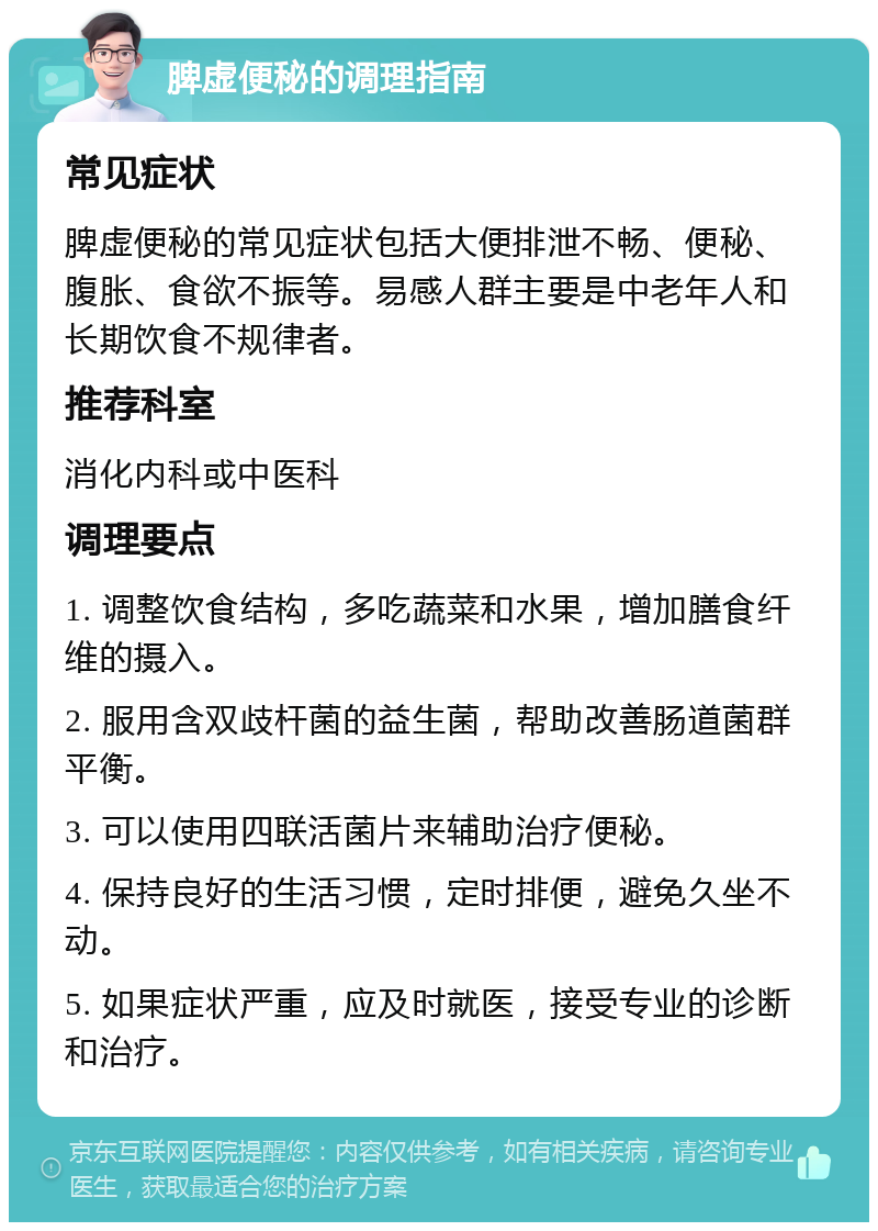 脾虚便秘的调理指南 常见症状 脾虚便秘的常见症状包括大便排泄不畅、便秘、腹胀、食欲不振等。易感人群主要是中老年人和长期饮食不规律者。 推荐科室 消化内科或中医科 调理要点 1. 调整饮食结构，多吃蔬菜和水果，增加膳食纤维的摄入。 2. 服用含双歧杆菌的益生菌，帮助改善肠道菌群平衡。 3. 可以使用四联活菌片来辅助治疗便秘。 4. 保持良好的生活习惯，定时排便，避免久坐不动。 5. 如果症状严重，应及时就医，接受专业的诊断和治疗。