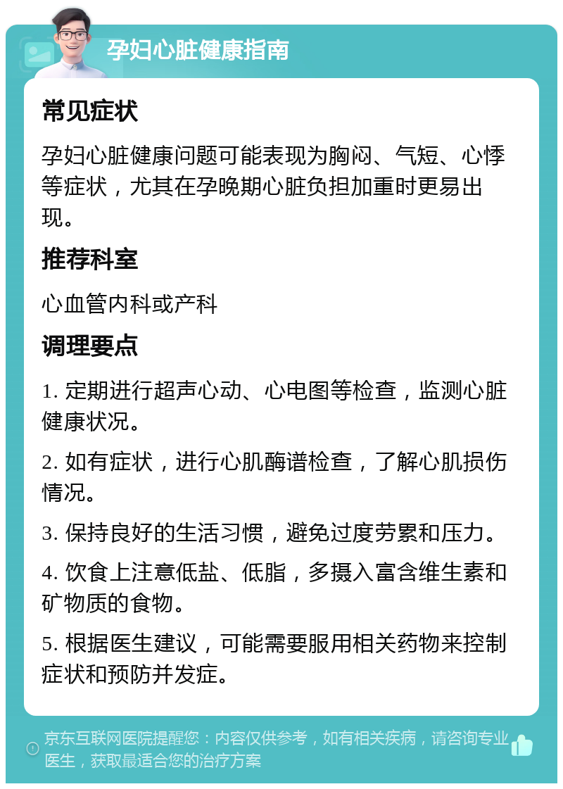 孕妇心脏健康指南 常见症状 孕妇心脏健康问题可能表现为胸闷、气短、心悸等症状，尤其在孕晚期心脏负担加重时更易出现。 推荐科室 心血管内科或产科 调理要点 1. 定期进行超声心动、心电图等检查，监测心脏健康状况。 2. 如有症状，进行心肌酶谱检查，了解心肌损伤情况。 3. 保持良好的生活习惯，避免过度劳累和压力。 4. 饮食上注意低盐、低脂，多摄入富含维生素和矿物质的食物。 5. 根据医生建议，可能需要服用相关药物来控制症状和预防并发症。