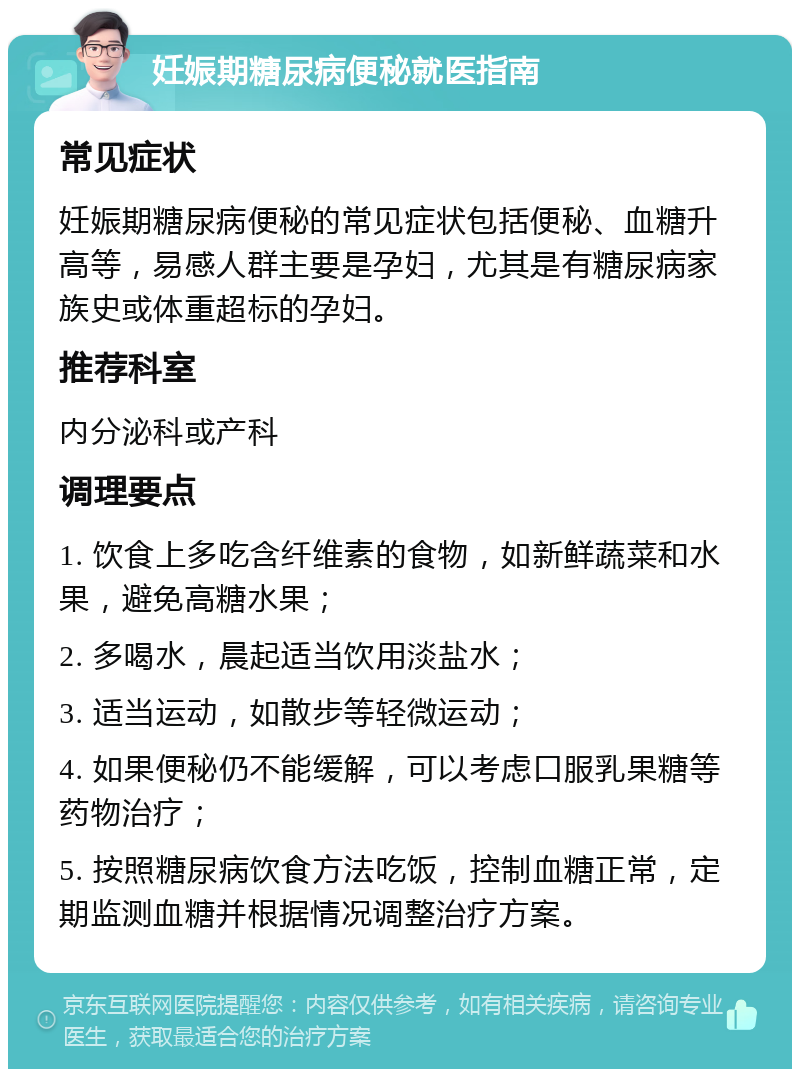 妊娠期糖尿病便秘就医指南 常见症状 妊娠期糖尿病便秘的常见症状包括便秘、血糖升高等，易感人群主要是孕妇，尤其是有糖尿病家族史或体重超标的孕妇。 推荐科室 内分泌科或产科 调理要点 1. 饮食上多吃含纤维素的食物，如新鲜蔬菜和水果，避免高糖水果； 2. 多喝水，晨起适当饮用淡盐水； 3. 适当运动，如散步等轻微运动； 4. 如果便秘仍不能缓解，可以考虑口服乳果糖等药物治疗； 5. 按照糖尿病饮食方法吃饭，控制血糖正常，定期监测血糖并根据情况调整治疗方案。