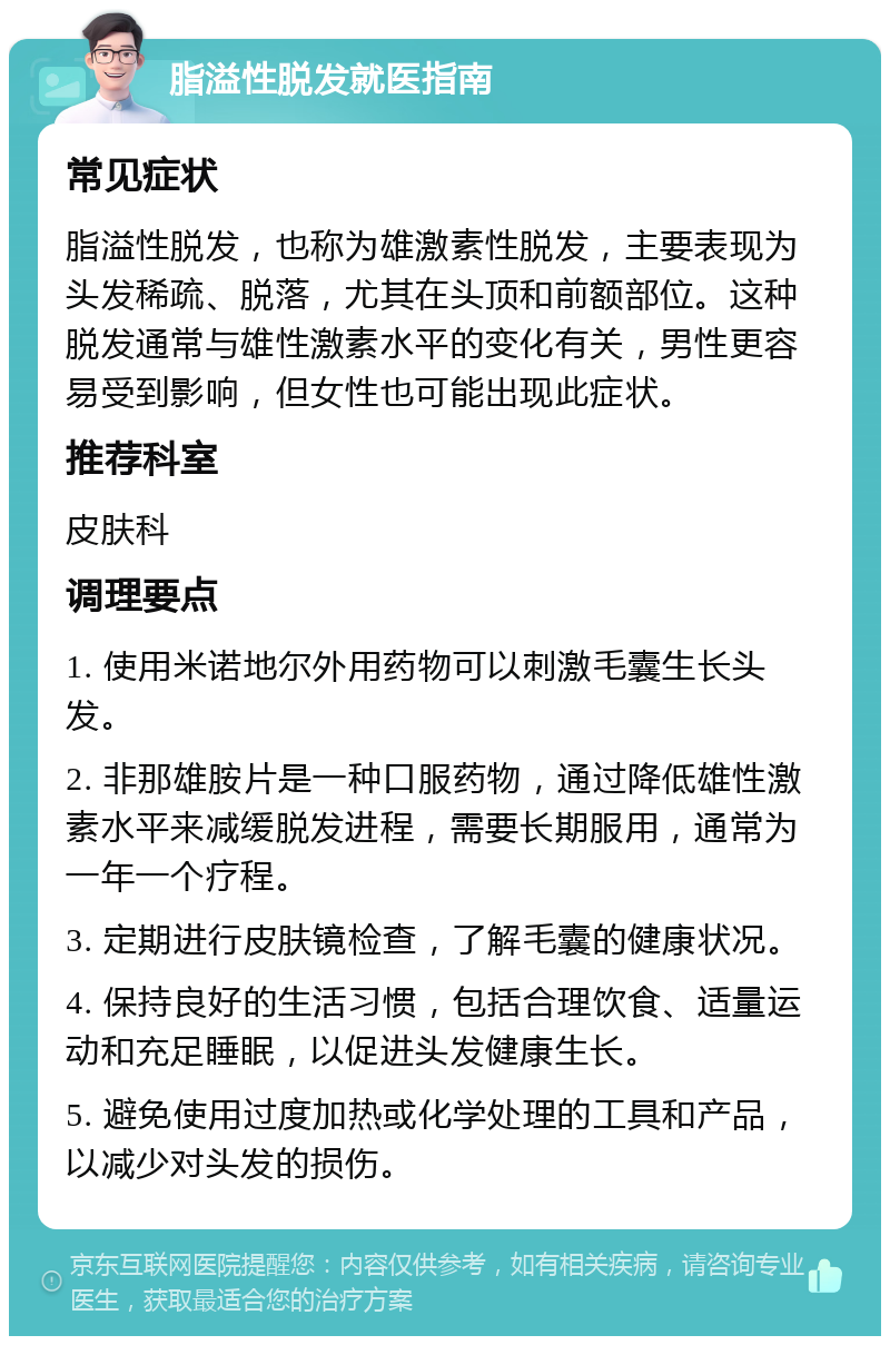 脂溢性脱发就医指南 常见症状 脂溢性脱发，也称为雄激素性脱发，主要表现为头发稀疏、脱落，尤其在头顶和前额部位。这种脱发通常与雄性激素水平的变化有关，男性更容易受到影响，但女性也可能出现此症状。 推荐科室 皮肤科 调理要点 1. 使用米诺地尔外用药物可以刺激毛囊生长头发。 2. 非那雄胺片是一种口服药物，通过降低雄性激素水平来减缓脱发进程，需要长期服用，通常为一年一个疗程。 3. 定期进行皮肤镜检查，了解毛囊的健康状况。 4. 保持良好的生活习惯，包括合理饮食、适量运动和充足睡眠，以促进头发健康生长。 5. 避免使用过度加热或化学处理的工具和产品，以减少对头发的损伤。