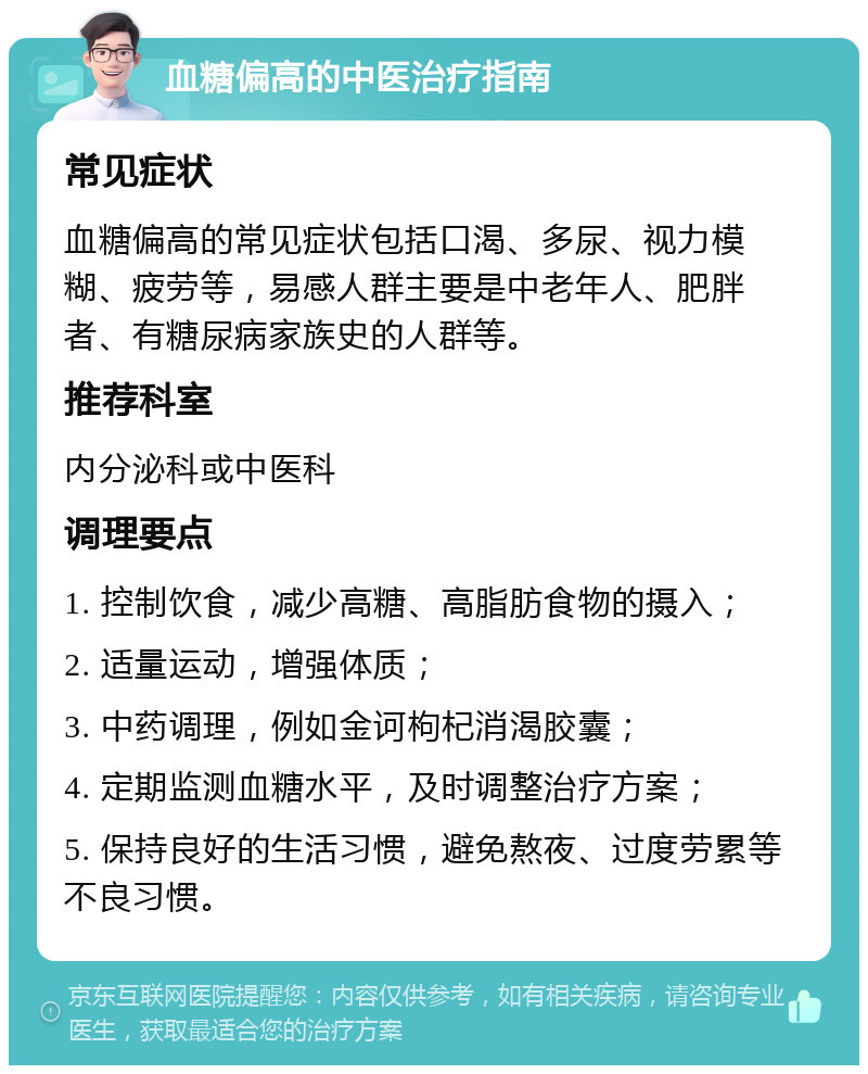 血糖偏高的中医治疗指南 常见症状 血糖偏高的常见症状包括口渴、多尿、视力模糊、疲劳等，易感人群主要是中老年人、肥胖者、有糖尿病家族史的人群等。 推荐科室 内分泌科或中医科 调理要点 1. 控制饮食，减少高糖、高脂肪食物的摄入； 2. 适量运动，增强体质； 3. 中药调理，例如金诃枸杞消渴胶囊； 4. 定期监测血糖水平，及时调整治疗方案； 5. 保持良好的生活习惯，避免熬夜、过度劳累等不良习惯。