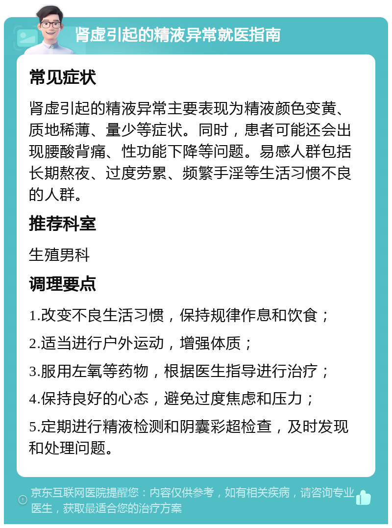 肾虚引起的精液异常就医指南 常见症状 肾虚引起的精液异常主要表现为精液颜色变黄、质地稀薄、量少等症状。同时，患者可能还会出现腰酸背痛、性功能下降等问题。易感人群包括长期熬夜、过度劳累、频繁手淫等生活习惯不良的人群。 推荐科室 生殖男科 调理要点 1.改变不良生活习惯，保持规律作息和饮食； 2.适当进行户外运动，增强体质； 3.服用左氧等药物，根据医生指导进行治疗； 4.保持良好的心态，避免过度焦虑和压力； 5.定期进行精液检测和阴囊彩超检查，及时发现和处理问题。