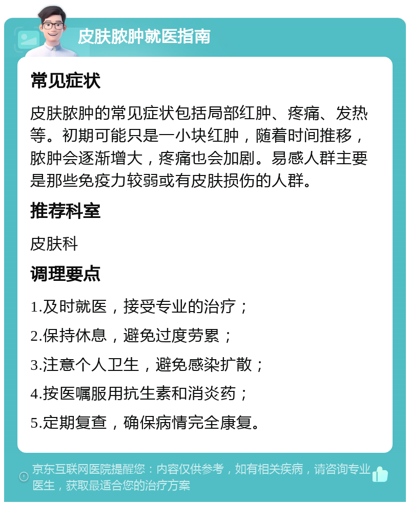 皮肤脓肿就医指南 常见症状 皮肤脓肿的常见症状包括局部红肿、疼痛、发热等。初期可能只是一小块红肿，随着时间推移，脓肿会逐渐增大，疼痛也会加剧。易感人群主要是那些免疫力较弱或有皮肤损伤的人群。 推荐科室 皮肤科 调理要点 1.及时就医，接受专业的治疗； 2.保持休息，避免过度劳累； 3.注意个人卫生，避免感染扩散； 4.按医嘱服用抗生素和消炎药； 5.定期复查，确保病情完全康复。