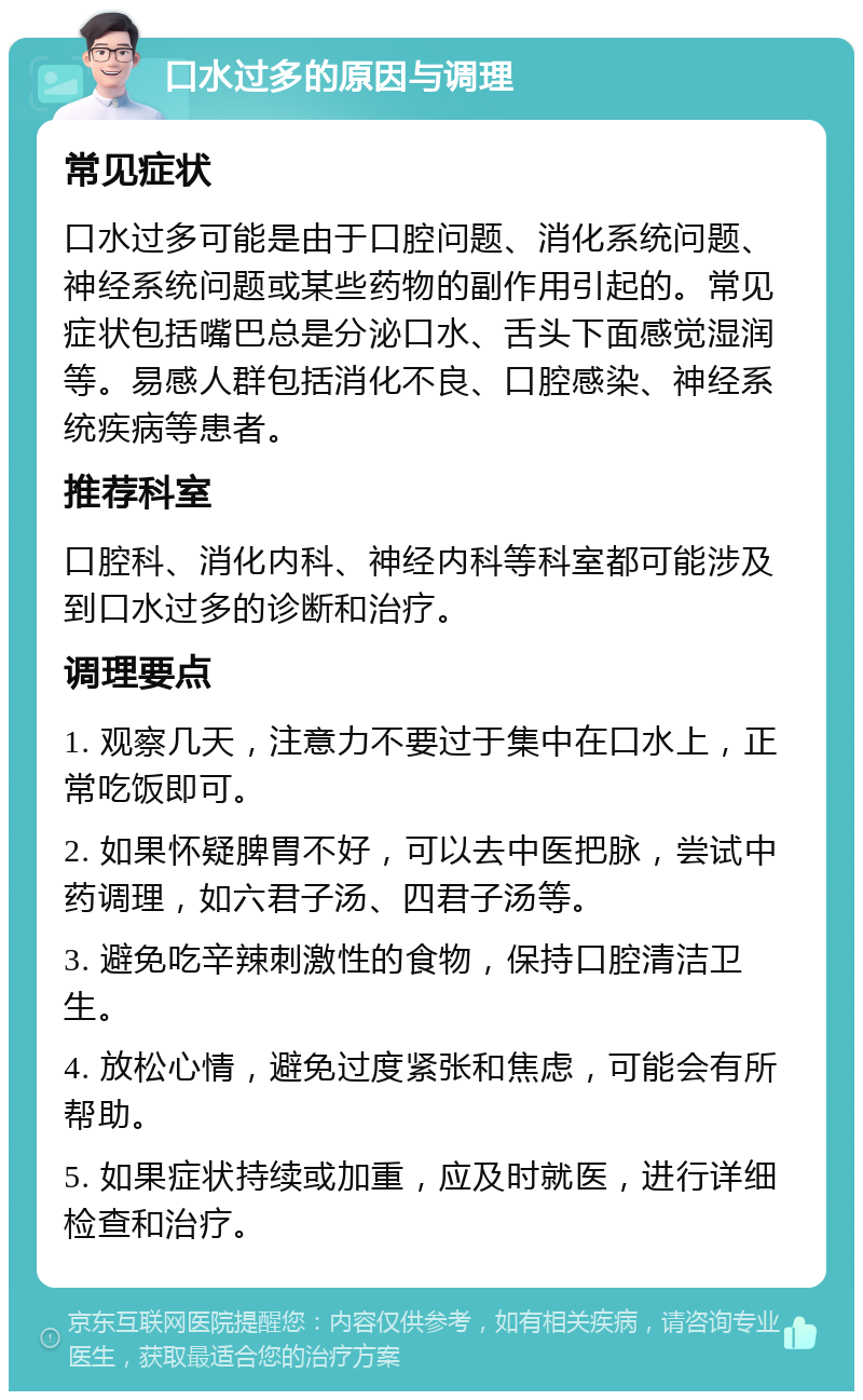 口水过多的原因与调理 常见症状 口水过多可能是由于口腔问题、消化系统问题、神经系统问题或某些药物的副作用引起的。常见症状包括嘴巴总是分泌口水、舌头下面感觉湿润等。易感人群包括消化不良、口腔感染、神经系统疾病等患者。 推荐科室 口腔科、消化内科、神经内科等科室都可能涉及到口水过多的诊断和治疗。 调理要点 1. 观察几天，注意力不要过于集中在口水上，正常吃饭即可。 2. 如果怀疑脾胃不好，可以去中医把脉，尝试中药调理，如六君子汤、四君子汤等。 3. 避免吃辛辣刺激性的食物，保持口腔清洁卫生。 4. 放松心情，避免过度紧张和焦虑，可能会有所帮助。 5. 如果症状持续或加重，应及时就医，进行详细检查和治疗。