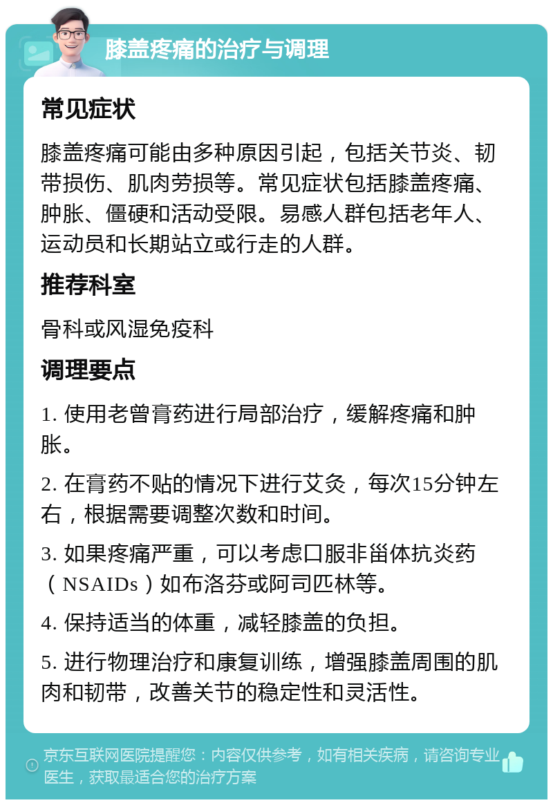 膝盖疼痛的治疗与调理 常见症状 膝盖疼痛可能由多种原因引起，包括关节炎、韧带损伤、肌肉劳损等。常见症状包括膝盖疼痛、肿胀、僵硬和活动受限。易感人群包括老年人、运动员和长期站立或行走的人群。 推荐科室 骨科或风湿免疫科 调理要点 1. 使用老曾膏药进行局部治疗，缓解疼痛和肿胀。 2. 在膏药不贴的情况下进行艾灸，每次15分钟左右，根据需要调整次数和时间。 3. 如果疼痛严重，可以考虑口服非甾体抗炎药（NSAIDs）如布洛芬或阿司匹林等。 4. 保持适当的体重，减轻膝盖的负担。 5. 进行物理治疗和康复训练，增强膝盖周围的肌肉和韧带，改善关节的稳定性和灵活性。