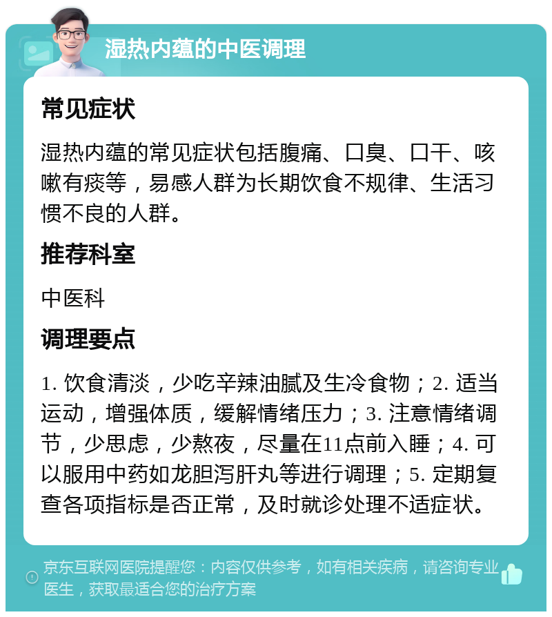 湿热内蕴的中医调理 常见症状 湿热内蕴的常见症状包括腹痛、口臭、口干、咳嗽有痰等，易感人群为长期饮食不规律、生活习惯不良的人群。 推荐科室 中医科 调理要点 1. 饮食清淡，少吃辛辣油腻及生冷食物；2. 适当运动，增强体质，缓解情绪压力；3. 注意情绪调节，少思虑，少熬夜，尽量在11点前入睡；4. 可以服用中药如龙胆泻肝丸等进行调理；5. 定期复查各项指标是否正常，及时就诊处理不适症状。