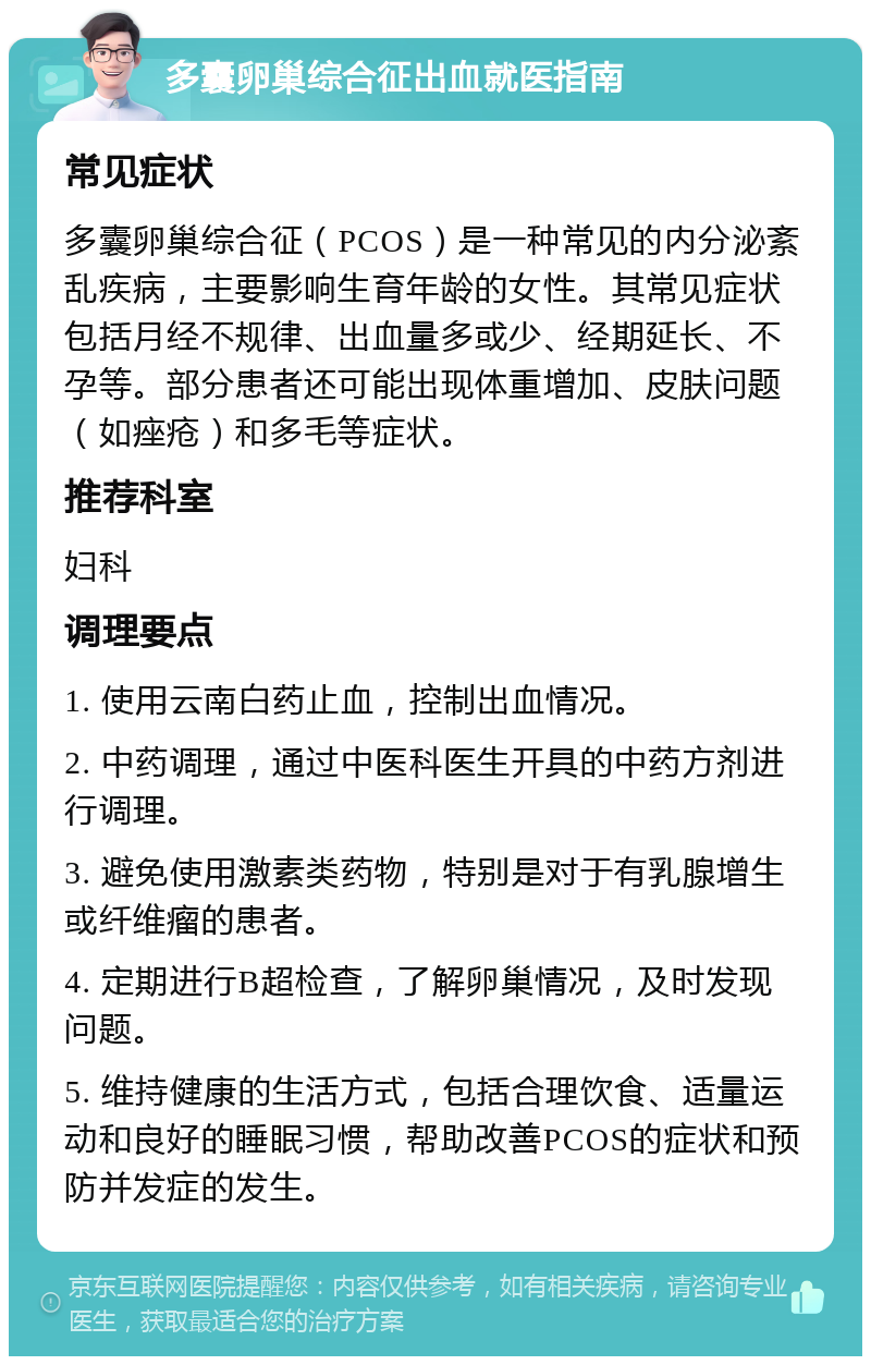 多囊卵巢综合征出血就医指南 常见症状 多囊卵巢综合征（PCOS）是一种常见的内分泌紊乱疾病，主要影响生育年龄的女性。其常见症状包括月经不规律、出血量多或少、经期延长、不孕等。部分患者还可能出现体重增加、皮肤问题（如痤疮）和多毛等症状。 推荐科室 妇科 调理要点 1. 使用云南白药止血，控制出血情况。 2. 中药调理，通过中医科医生开具的中药方剂进行调理。 3. 避免使用激素类药物，特别是对于有乳腺增生或纤维瘤的患者。 4. 定期进行B超检查，了解卵巢情况，及时发现问题。 5. 维持健康的生活方式，包括合理饮食、适量运动和良好的睡眠习惯，帮助改善PCOS的症状和预防并发症的发生。