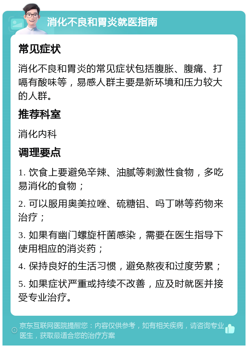 消化不良和胃炎就医指南 常见症状 消化不良和胃炎的常见症状包括腹胀、腹痛、打嗝有酸味等，易感人群主要是新环境和压力较大的人群。 推荐科室 消化内科 调理要点 1. 饮食上要避免辛辣、油腻等刺激性食物，多吃易消化的食物； 2. 可以服用奥美拉唑、硫糖铝、吗丁啉等药物来治疗； 3. 如果有幽门螺旋杆菌感染，需要在医生指导下使用相应的消炎药； 4. 保持良好的生活习惯，避免熬夜和过度劳累； 5. 如果症状严重或持续不改善，应及时就医并接受专业治疗。