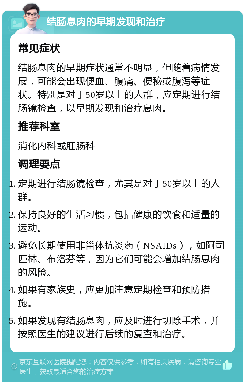 结肠息肉的早期发现和治疗 常见症状 结肠息肉的早期症状通常不明显，但随着病情发展，可能会出现便血、腹痛、便秘或腹泻等症状。特别是对于50岁以上的人群，应定期进行结肠镜检查，以早期发现和治疗息肉。 推荐科室 消化内科或肛肠科 调理要点 定期进行结肠镜检查，尤其是对于50岁以上的人群。 保持良好的生活习惯，包括健康的饮食和适量的运动。 避免长期使用非甾体抗炎药（NSAIDs），如阿司匹林、布洛芬等，因为它们可能会增加结肠息肉的风险。 如果有家族史，应更加注意定期检查和预防措施。 如果发现有结肠息肉，应及时进行切除手术，并按照医生的建议进行后续的复查和治疗。