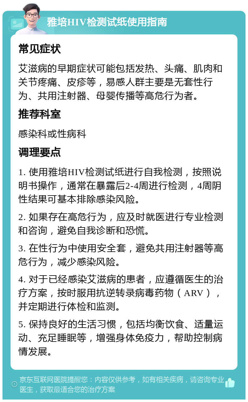 雅培HIV检测试纸使用指南 常见症状 艾滋病的早期症状可能包括发热、头痛、肌肉和关节疼痛、皮疹等，易感人群主要是无套性行为、共用注射器、母婴传播等高危行为者。 推荐科室 感染科或性病科 调理要点 1. 使用雅培HIV检测试纸进行自我检测，按照说明书操作，通常在暴露后2-4周进行检测，4周阴性结果可基本排除感染风险。 2. 如果存在高危行为，应及时就医进行专业检测和咨询，避免自我诊断和恐慌。 3. 在性行为中使用安全套，避免共用注射器等高危行为，减少感染风险。 4. 对于已经感染艾滋病的患者，应遵循医生的治疗方案，按时服用抗逆转录病毒药物（ARV），并定期进行体检和监测。 5. 保持良好的生活习惯，包括均衡饮食、适量运动、充足睡眠等，增强身体免疫力，帮助控制病情发展。