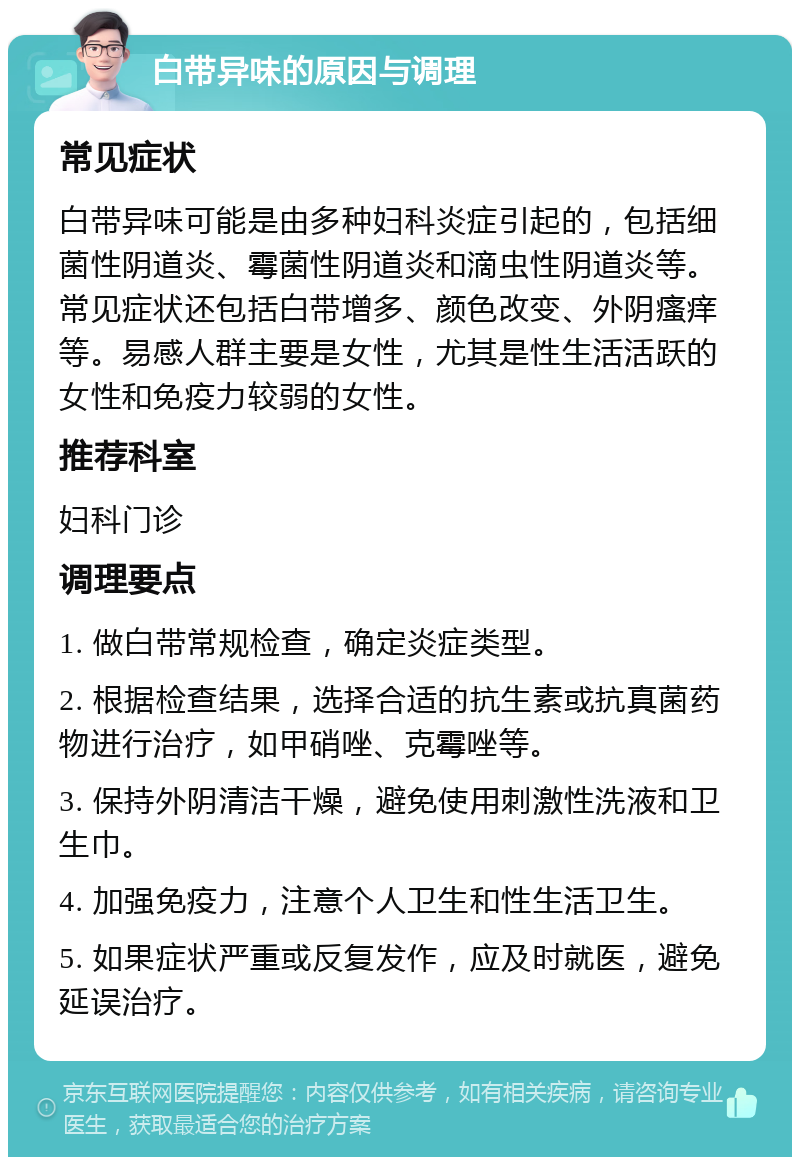 白带异味的原因与调理 常见症状 白带异味可能是由多种妇科炎症引起的，包括细菌性阴道炎、霉菌性阴道炎和滴虫性阴道炎等。常见症状还包括白带增多、颜色改变、外阴瘙痒等。易感人群主要是女性，尤其是性生活活跃的女性和免疫力较弱的女性。 推荐科室 妇科门诊 调理要点 1. 做白带常规检查，确定炎症类型。 2. 根据检查结果，选择合适的抗生素或抗真菌药物进行治疗，如甲硝唑、克霉唑等。 3. 保持外阴清洁干燥，避免使用刺激性洗液和卫生巾。 4. 加强免疫力，注意个人卫生和性生活卫生。 5. 如果症状严重或反复发作，应及时就医，避免延误治疗。