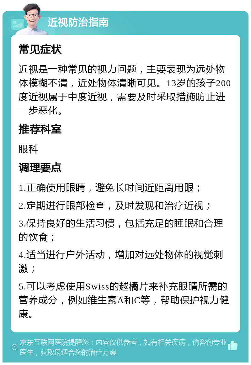 近视防治指南 常见症状 近视是一种常见的视力问题，主要表现为远处物体模糊不清，近处物体清晰可见。13岁的孩子200度近视属于中度近视，需要及时采取措施防止进一步恶化。 推荐科室 眼科 调理要点 1.正确使用眼睛，避免长时间近距离用眼； 2.定期进行眼部检查，及时发现和治疗近视； 3.保持良好的生活习惯，包括充足的睡眠和合理的饮食； 4.适当进行户外活动，增加对远处物体的视觉刺激； 5.可以考虑使用Swiss的越橘片来补充眼睛所需的营养成分，例如维生素A和C等，帮助保护视力健康。