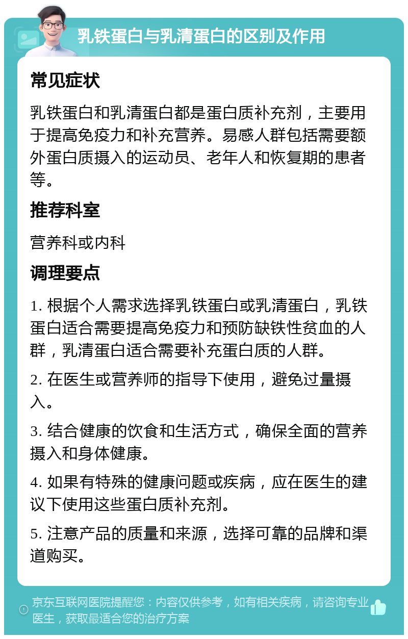 乳铁蛋白与乳清蛋白的区别及作用 常见症状 乳铁蛋白和乳清蛋白都是蛋白质补充剂，主要用于提高免疫力和补充营养。易感人群包括需要额外蛋白质摄入的运动员、老年人和恢复期的患者等。 推荐科室 营养科或内科 调理要点 1. 根据个人需求选择乳铁蛋白或乳清蛋白，乳铁蛋白适合需要提高免疫力和预防缺铁性贫血的人群，乳清蛋白适合需要补充蛋白质的人群。 2. 在医生或营养师的指导下使用，避免过量摄入。 3. 结合健康的饮食和生活方式，确保全面的营养摄入和身体健康。 4. 如果有特殊的健康问题或疾病，应在医生的建议下使用这些蛋白质补充剂。 5. 注意产品的质量和来源，选择可靠的品牌和渠道购买。