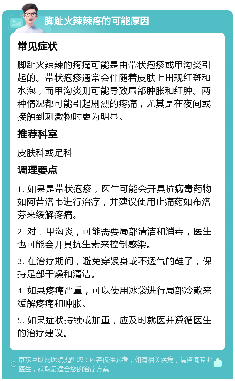 脚趾火辣辣疼的可能原因 常见症状 脚趾火辣辣的疼痛可能是由带状疱疹或甲沟炎引起的。带状疱疹通常会伴随着皮肤上出现红斑和水泡，而甲沟炎则可能导致局部肿胀和红肿。两种情况都可能引起剧烈的疼痛，尤其是在夜间或接触到刺激物时更为明显。 推荐科室 皮肤科或足科 调理要点 1. 如果是带状疱疹，医生可能会开具抗病毒药物如阿昔洛韦进行治疗，并建议使用止痛药如布洛芬来缓解疼痛。 2. 对于甲沟炎，可能需要局部清洁和消毒，医生也可能会开具抗生素来控制感染。 3. 在治疗期间，避免穿紧身或不透气的鞋子，保持足部干燥和清洁。 4. 如果疼痛严重，可以使用冰袋进行局部冷敷来缓解疼痛和肿胀。 5. 如果症状持续或加重，应及时就医并遵循医生的治疗建议。