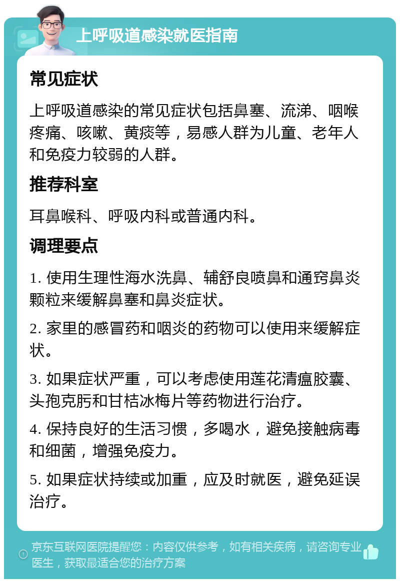 上呼吸道感染就医指南 常见症状 上呼吸道感染的常见症状包括鼻塞、流涕、咽喉疼痛、咳嗽、黄痰等，易感人群为儿童、老年人和免疫力较弱的人群。 推荐科室 耳鼻喉科、呼吸内科或普通内科。 调理要点 1. 使用生理性海水洗鼻、辅舒良喷鼻和通窍鼻炎颗粒来缓解鼻塞和鼻炎症状。 2. 家里的感冒药和咽炎的药物可以使用来缓解症状。 3. 如果症状严重，可以考虑使用莲花清瘟胶囊、头孢克肟和甘桔冰梅片等药物进行治疗。 4. 保持良好的生活习惯，多喝水，避免接触病毒和细菌，增强免疫力。 5. 如果症状持续或加重，应及时就医，避免延误治疗。