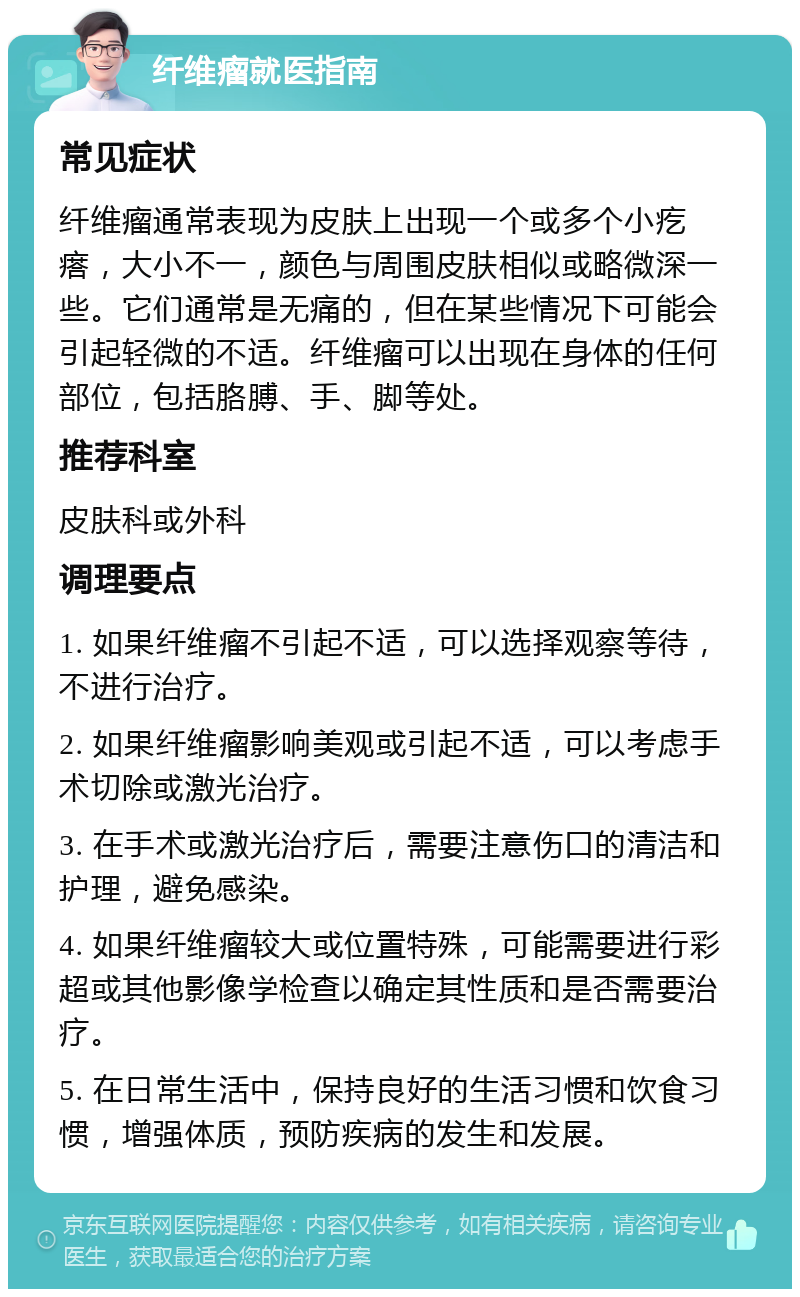 纤维瘤就医指南 常见症状 纤维瘤通常表现为皮肤上出现一个或多个小疙瘩，大小不一，颜色与周围皮肤相似或略微深一些。它们通常是无痛的，但在某些情况下可能会引起轻微的不适。纤维瘤可以出现在身体的任何部位，包括胳膊、手、脚等处。 推荐科室 皮肤科或外科 调理要点 1. 如果纤维瘤不引起不适，可以选择观察等待，不进行治疗。 2. 如果纤维瘤影响美观或引起不适，可以考虑手术切除或激光治疗。 3. 在手术或激光治疗后，需要注意伤口的清洁和护理，避免感染。 4. 如果纤维瘤较大或位置特殊，可能需要进行彩超或其他影像学检查以确定其性质和是否需要治疗。 5. 在日常生活中，保持良好的生活习惯和饮食习惯，增强体质，预防疾病的发生和发展。