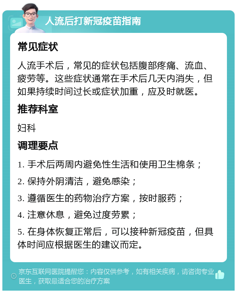 人流后打新冠疫苗指南 常见症状 人流手术后，常见的症状包括腹部疼痛、流血、疲劳等。这些症状通常在手术后几天内消失，但如果持续时间过长或症状加重，应及时就医。 推荐科室 妇科 调理要点 1. 手术后两周内避免性生活和使用卫生棉条； 2. 保持外阴清洁，避免感染； 3. 遵循医生的药物治疗方案，按时服药； 4. 注意休息，避免过度劳累； 5. 在身体恢复正常后，可以接种新冠疫苗，但具体时间应根据医生的建议而定。