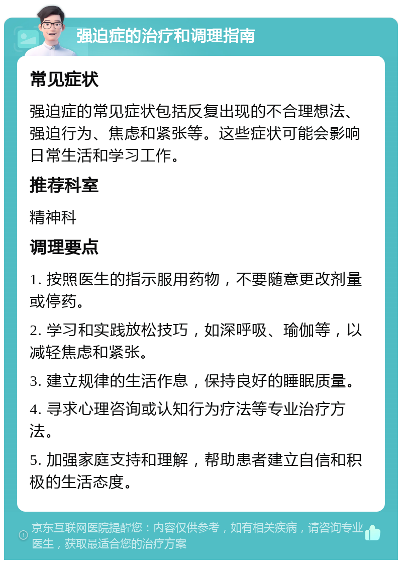 强迫症的治疗和调理指南 常见症状 强迫症的常见症状包括反复出现的不合理想法、强迫行为、焦虑和紧张等。这些症状可能会影响日常生活和学习工作。 推荐科室 精神科 调理要点 1. 按照医生的指示服用药物，不要随意更改剂量或停药。 2. 学习和实践放松技巧，如深呼吸、瑜伽等，以减轻焦虑和紧张。 3. 建立规律的生活作息，保持良好的睡眠质量。 4. 寻求心理咨询或认知行为疗法等专业治疗方法。 5. 加强家庭支持和理解，帮助患者建立自信和积极的生活态度。