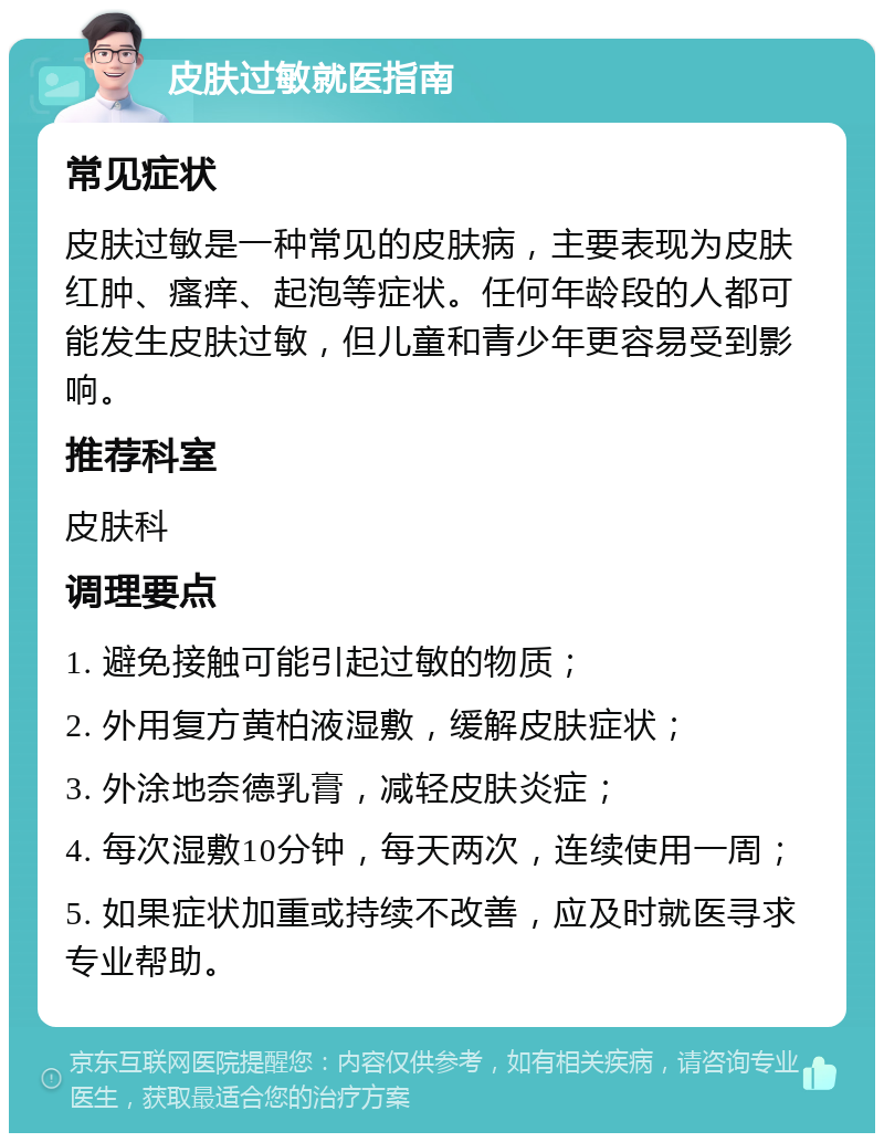 皮肤过敏就医指南 常见症状 皮肤过敏是一种常见的皮肤病，主要表现为皮肤红肿、瘙痒、起泡等症状。任何年龄段的人都可能发生皮肤过敏，但儿童和青少年更容易受到影响。 推荐科室 皮肤科 调理要点 1. 避免接触可能引起过敏的物质； 2. 外用复方黄柏液湿敷，缓解皮肤症状； 3. 外涂地奈德乳膏，减轻皮肤炎症； 4. 每次湿敷10分钟，每天两次，连续使用一周； 5. 如果症状加重或持续不改善，应及时就医寻求专业帮助。