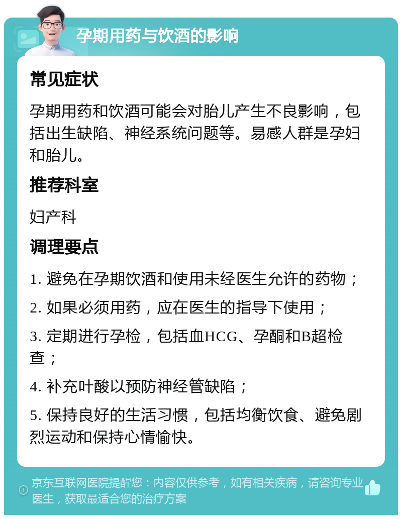 孕期用药与饮酒的影响 常见症状 孕期用药和饮酒可能会对胎儿产生不良影响，包括出生缺陷、神经系统问题等。易感人群是孕妇和胎儿。 推荐科室 妇产科 调理要点 1. 避免在孕期饮酒和使用未经医生允许的药物； 2. 如果必须用药，应在医生的指导下使用； 3. 定期进行孕检，包括血HCG、孕酮和B超检查； 4. 补充叶酸以预防神经管缺陷； 5. 保持良好的生活习惯，包括均衡饮食、避免剧烈运动和保持心情愉快。