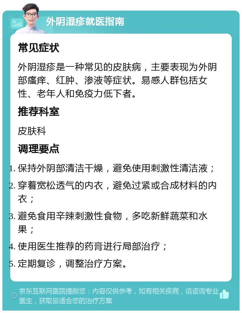 外阴湿疹就医指南 常见症状 外阴湿疹是一种常见的皮肤病，主要表现为外阴部瘙痒、红肿、渗液等症状。易感人群包括女性、老年人和免疫力低下者。 推荐科室 皮肤科 调理要点 保持外阴部清洁干燥，避免使用刺激性清洁液； 穿着宽松透气的内衣，避免过紧或合成材料的内衣； 避免食用辛辣刺激性食物，多吃新鲜蔬菜和水果； 使用医生推荐的药膏进行局部治疗； 定期复诊，调整治疗方案。