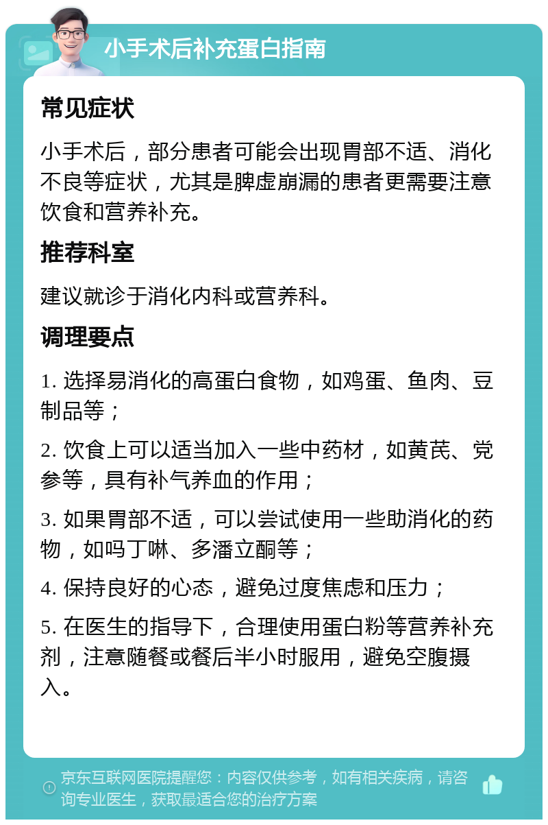 小手术后补充蛋白指南 常见症状 小手术后，部分患者可能会出现胃部不适、消化不良等症状，尤其是脾虚崩漏的患者更需要注意饮食和营养补充。 推荐科室 建议就诊于消化内科或营养科。 调理要点 1. 选择易消化的高蛋白食物，如鸡蛋、鱼肉、豆制品等； 2. 饮食上可以适当加入一些中药材，如黄芪、党参等，具有补气养血的作用； 3. 如果胃部不适，可以尝试使用一些助消化的药物，如吗丁啉、多潘立酮等； 4. 保持良好的心态，避免过度焦虑和压力； 5. 在医生的指导下，合理使用蛋白粉等营养补充剂，注意随餐或餐后半小时服用，避免空腹摄入。