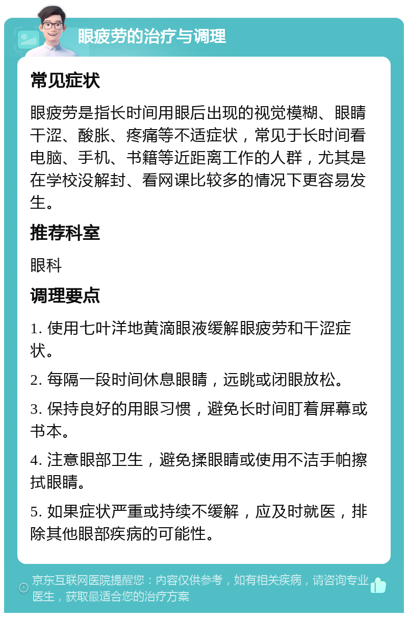 眼疲劳的治疗与调理 常见症状 眼疲劳是指长时间用眼后出现的视觉模糊、眼睛干涩、酸胀、疼痛等不适症状，常见于长时间看电脑、手机、书籍等近距离工作的人群，尤其是在学校没解封、看网课比较多的情况下更容易发生。 推荐科室 眼科 调理要点 1. 使用七叶洋地黄滴眼液缓解眼疲劳和干涩症状。 2. 每隔一段时间休息眼睛，远眺或闭眼放松。 3. 保持良好的用眼习惯，避免长时间盯着屏幕或书本。 4. 注意眼部卫生，避免揉眼睛或使用不洁手帕擦拭眼睛。 5. 如果症状严重或持续不缓解，应及时就医，排除其他眼部疾病的可能性。