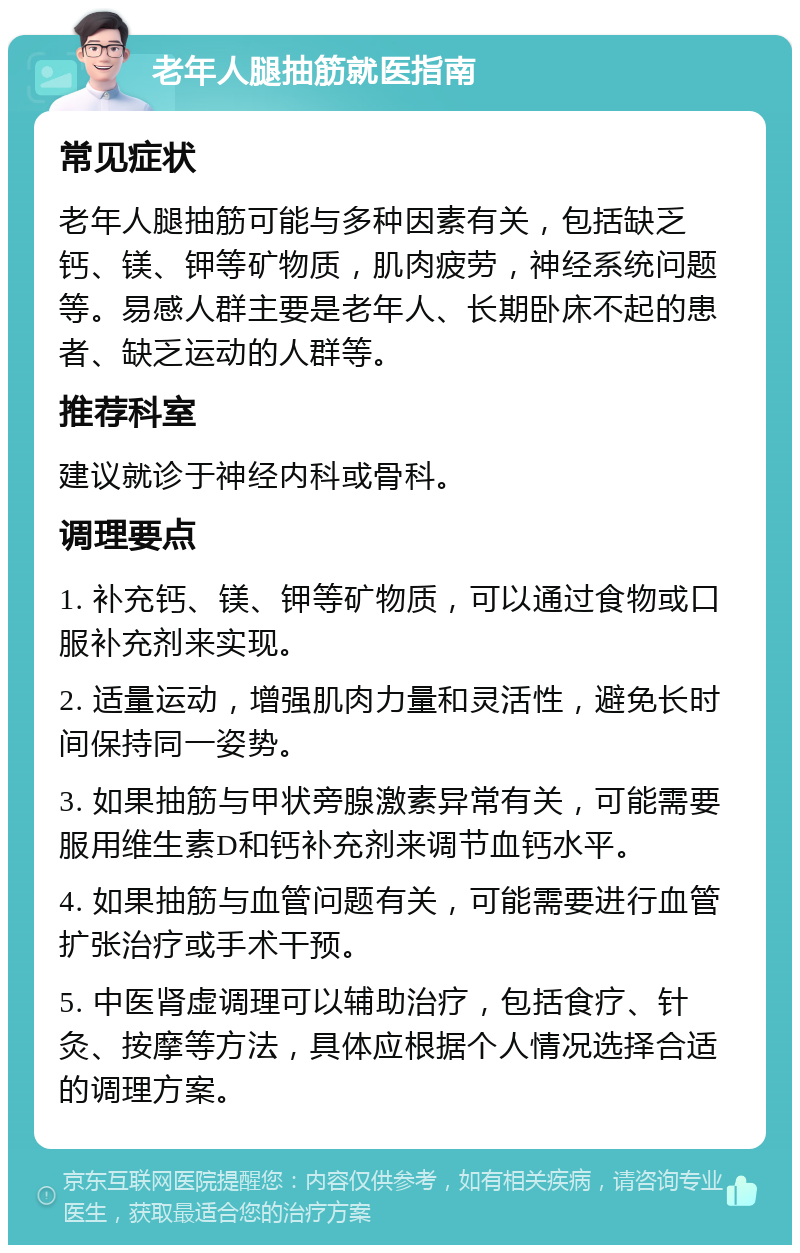 老年人腿抽筋就医指南 常见症状 老年人腿抽筋可能与多种因素有关，包括缺乏钙、镁、钾等矿物质，肌肉疲劳，神经系统问题等。易感人群主要是老年人、长期卧床不起的患者、缺乏运动的人群等。 推荐科室 建议就诊于神经内科或骨科。 调理要点 1. 补充钙、镁、钾等矿物质，可以通过食物或口服补充剂来实现。 2. 适量运动，增强肌肉力量和灵活性，避免长时间保持同一姿势。 3. 如果抽筋与甲状旁腺激素异常有关，可能需要服用维生素D和钙补充剂来调节血钙水平。 4. 如果抽筋与血管问题有关，可能需要进行血管扩张治疗或手术干预。 5. 中医肾虚调理可以辅助治疗，包括食疗、针灸、按摩等方法，具体应根据个人情况选择合适的调理方案。