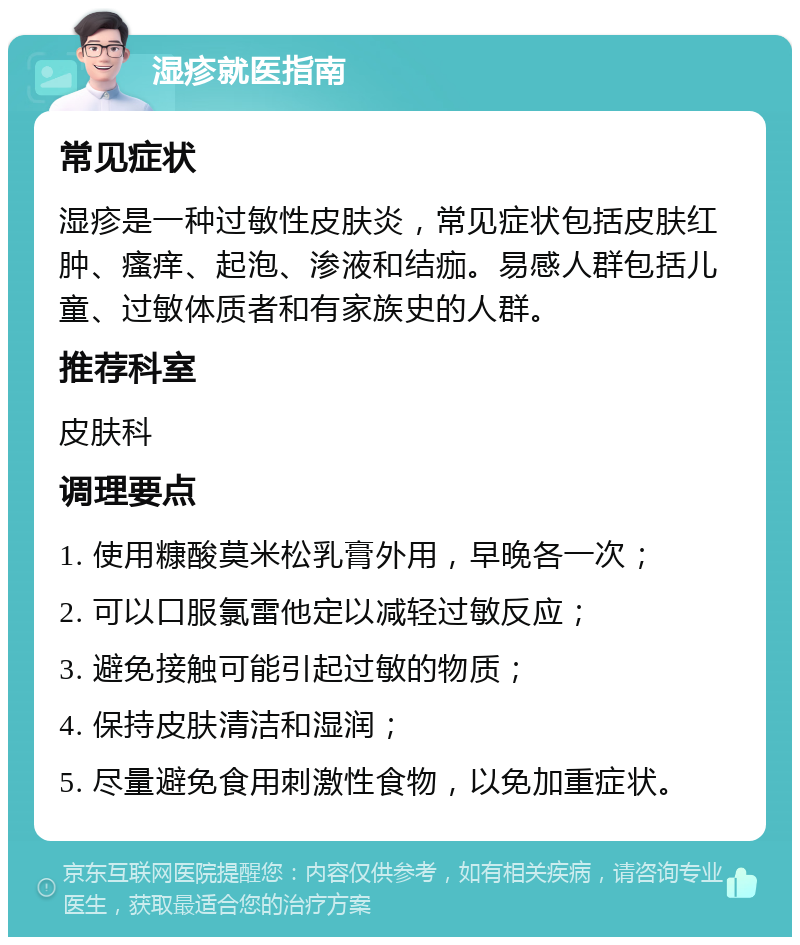 湿疹就医指南 常见症状 湿疹是一种过敏性皮肤炎，常见症状包括皮肤红肿、瘙痒、起泡、渗液和结痂。易感人群包括儿童、过敏体质者和有家族史的人群。 推荐科室 皮肤科 调理要点 1. 使用糠酸莫米松乳膏外用，早晚各一次； 2. 可以口服氯雷他定以减轻过敏反应； 3. 避免接触可能引起过敏的物质； 4. 保持皮肤清洁和湿润； 5. 尽量避免食用刺激性食物，以免加重症状。