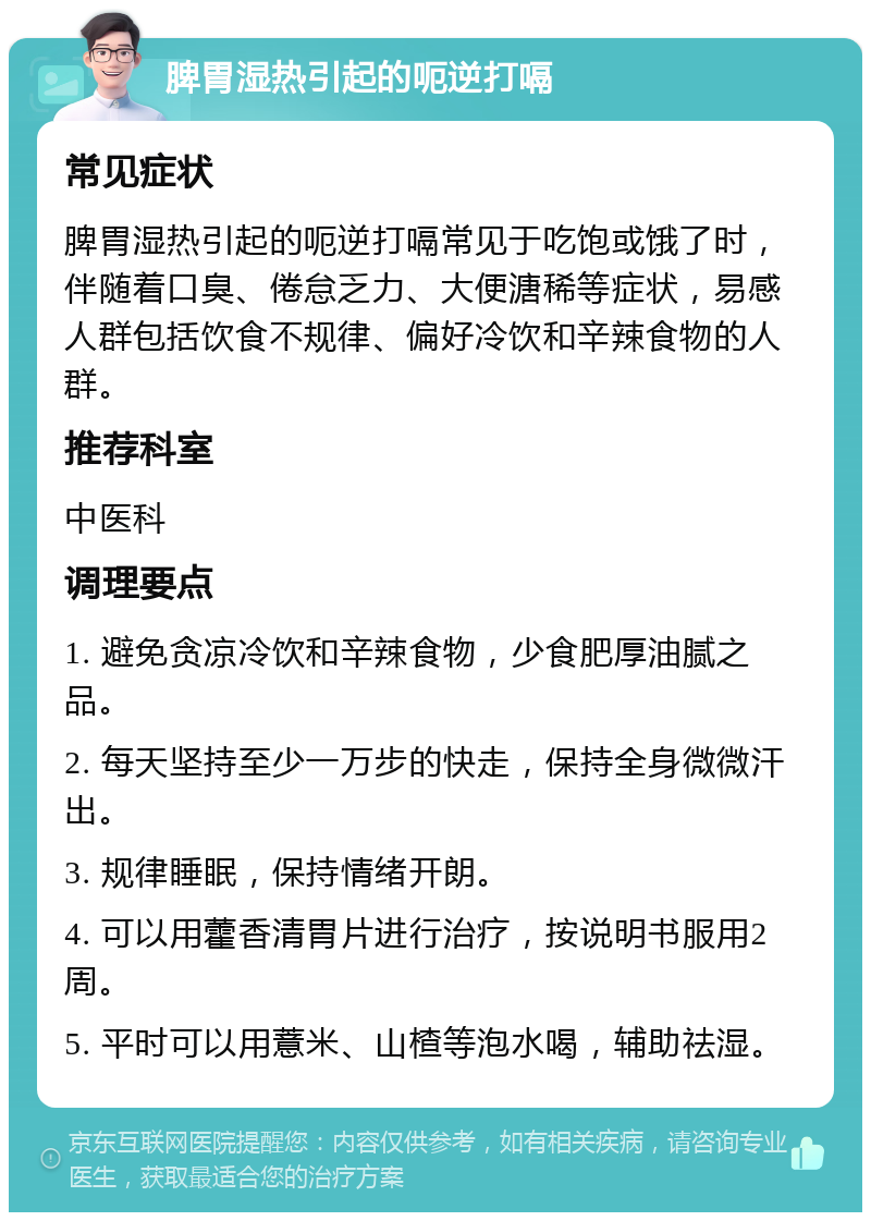 脾胃湿热引起的呃逆打嗝 常见症状 脾胃湿热引起的呃逆打嗝常见于吃饱或饿了时，伴随着口臭、倦怠乏力、大便溏稀等症状，易感人群包括饮食不规律、偏好冷饮和辛辣食物的人群。 推荐科室 中医科 调理要点 1. 避免贪凉冷饮和辛辣食物，少食肥厚油腻之品。 2. 每天坚持至少一万步的快走，保持全身微微汗出。 3. 规律睡眠，保持情绪开朗。 4. 可以用藿香清胃片进行治疗，按说明书服用2周。 5. 平时可以用薏米、山楂等泡水喝，辅助祛湿。