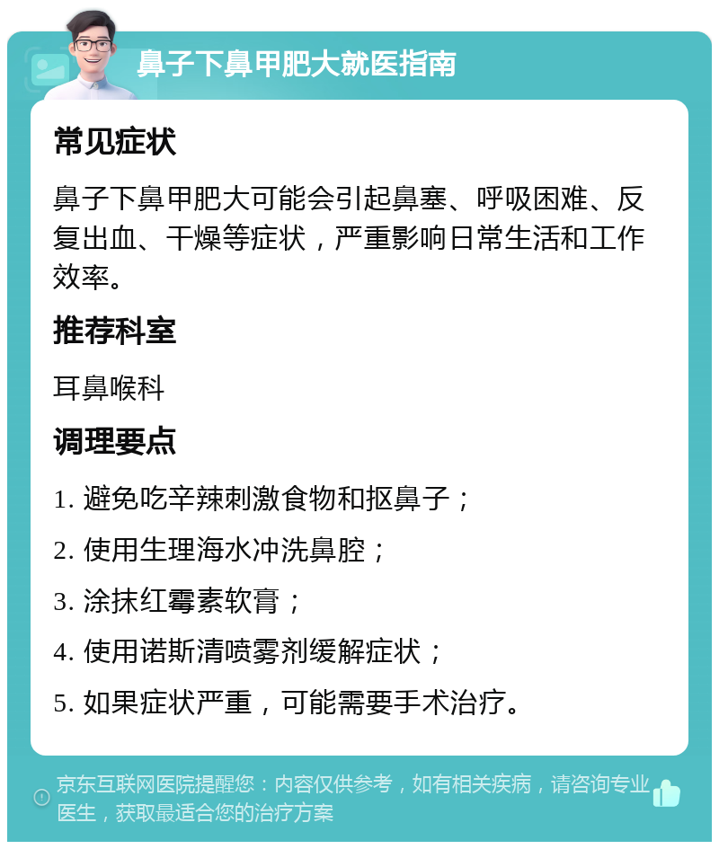 鼻子下鼻甲肥大就医指南 常见症状 鼻子下鼻甲肥大可能会引起鼻塞、呼吸困难、反复出血、干燥等症状，严重影响日常生活和工作效率。 推荐科室 耳鼻喉科 调理要点 1. 避免吃辛辣刺激食物和抠鼻子； 2. 使用生理海水冲洗鼻腔； 3. 涂抹红霉素软膏； 4. 使用诺斯清喷雾剂缓解症状； 5. 如果症状严重，可能需要手术治疗。