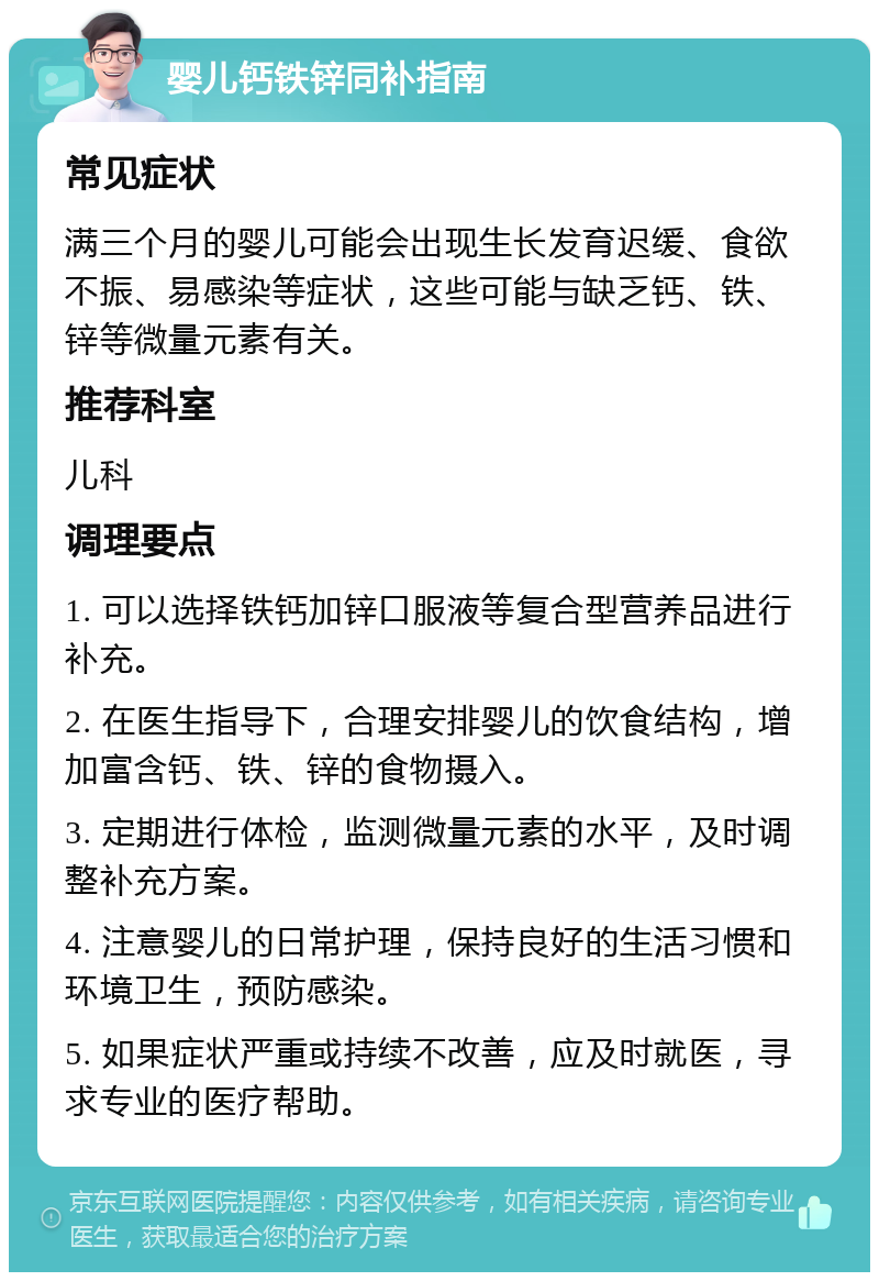 婴儿钙铁锌同补指南 常见症状 满三个月的婴儿可能会出现生长发育迟缓、食欲不振、易感染等症状，这些可能与缺乏钙、铁、锌等微量元素有关。 推荐科室 儿科 调理要点 1. 可以选择铁钙加锌口服液等复合型营养品进行补充。 2. 在医生指导下，合理安排婴儿的饮食结构，增加富含钙、铁、锌的食物摄入。 3. 定期进行体检，监测微量元素的水平，及时调整补充方案。 4. 注意婴儿的日常护理，保持良好的生活习惯和环境卫生，预防感染。 5. 如果症状严重或持续不改善，应及时就医，寻求专业的医疗帮助。