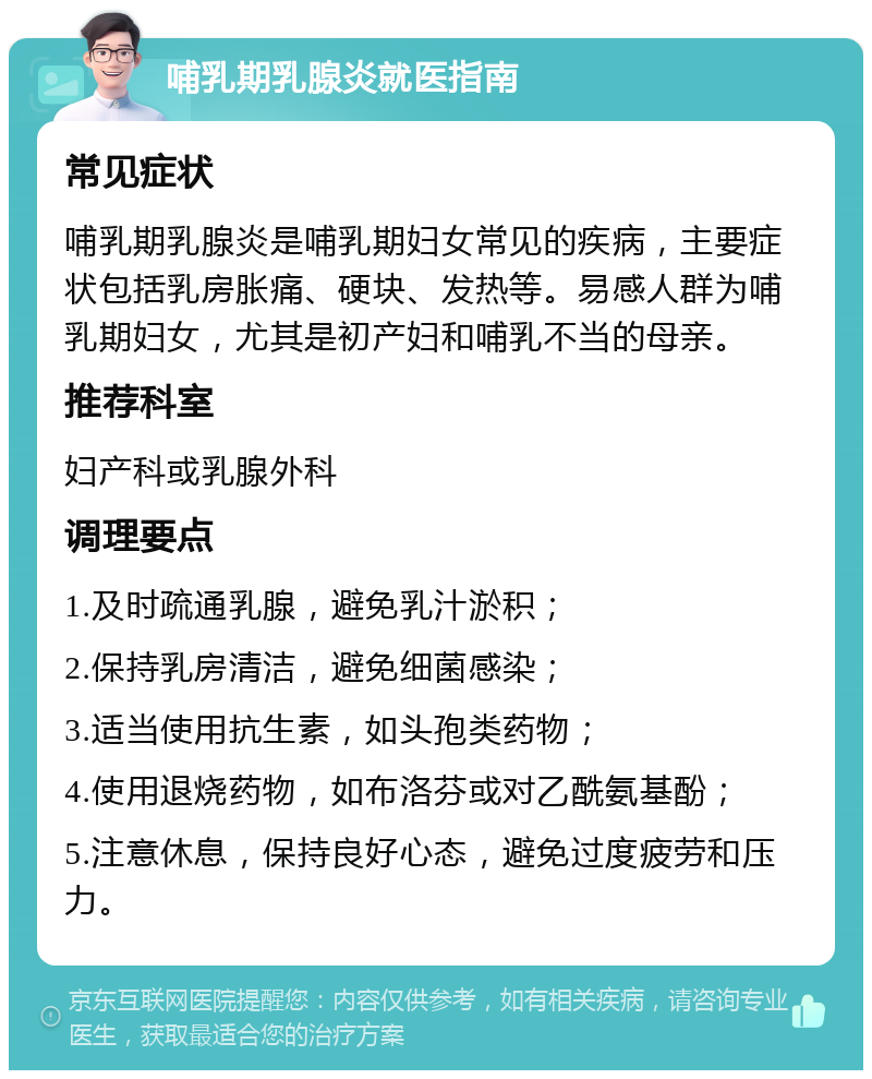 哺乳期乳腺炎就医指南 常见症状 哺乳期乳腺炎是哺乳期妇女常见的疾病，主要症状包括乳房胀痛、硬块、发热等。易感人群为哺乳期妇女，尤其是初产妇和哺乳不当的母亲。 推荐科室 妇产科或乳腺外科 调理要点 1.及时疏通乳腺，避免乳汁淤积； 2.保持乳房清洁，避免细菌感染； 3.适当使用抗生素，如头孢类药物； 4.使用退烧药物，如布洛芬或对乙酰氨基酚； 5.注意休息，保持良好心态，避免过度疲劳和压力。