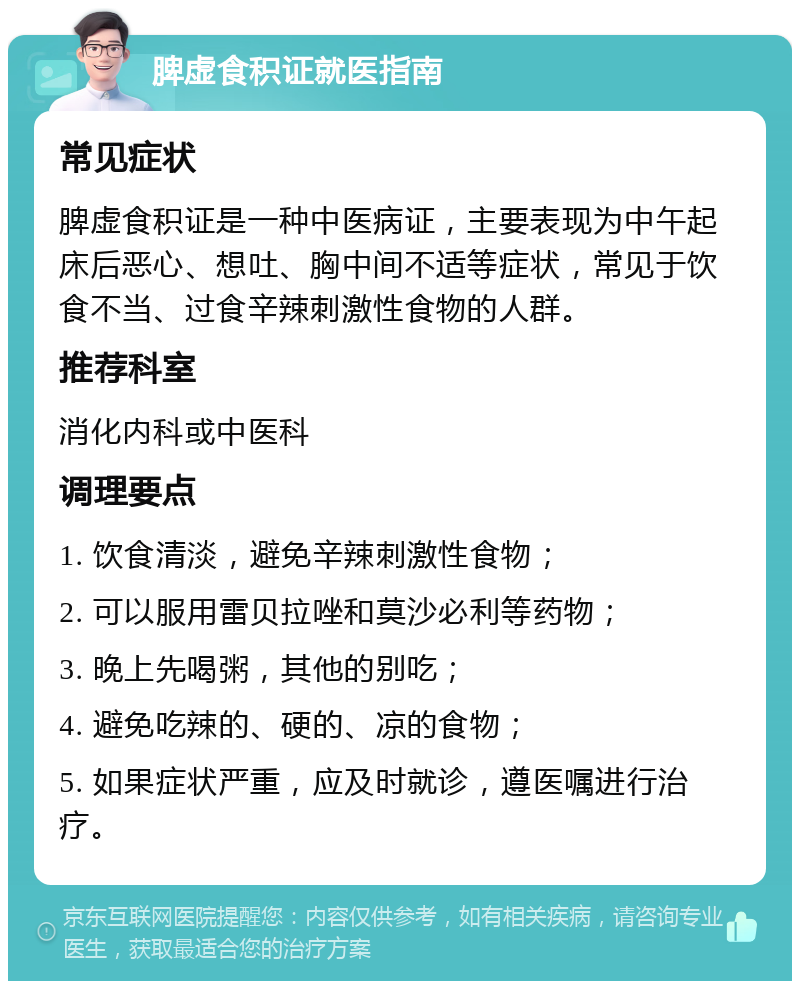 脾虚食积证就医指南 常见症状 脾虚食积证是一种中医病证，主要表现为中午起床后恶心、想吐、胸中间不适等症状，常见于饮食不当、过食辛辣刺激性食物的人群。 推荐科室 消化内科或中医科 调理要点 1. 饮食清淡，避免辛辣刺激性食物； 2. 可以服用雷贝拉唑和莫沙必利等药物； 3. 晚上先喝粥，其他的别吃； 4. 避免吃辣的、硬的、凉的食物； 5. 如果症状严重，应及时就诊，遵医嘱进行治疗。