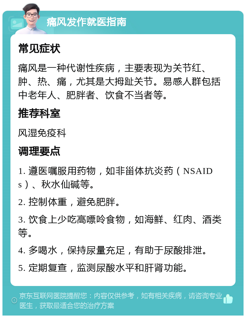 痛风发作就医指南 常见症状 痛风是一种代谢性疾病，主要表现为关节红、肿、热、痛，尤其是大拇趾关节。易感人群包括中老年人、肥胖者、饮食不当者等。 推荐科室 风湿免疫科 调理要点 1. 遵医嘱服用药物，如非甾体抗炎药（NSAIDs）、秋水仙碱等。 2. 控制体重，避免肥胖。 3. 饮食上少吃高嘌呤食物，如海鲜、红肉、酒类等。 4. 多喝水，保持尿量充足，有助于尿酸排泄。 5. 定期复查，监测尿酸水平和肝肾功能。