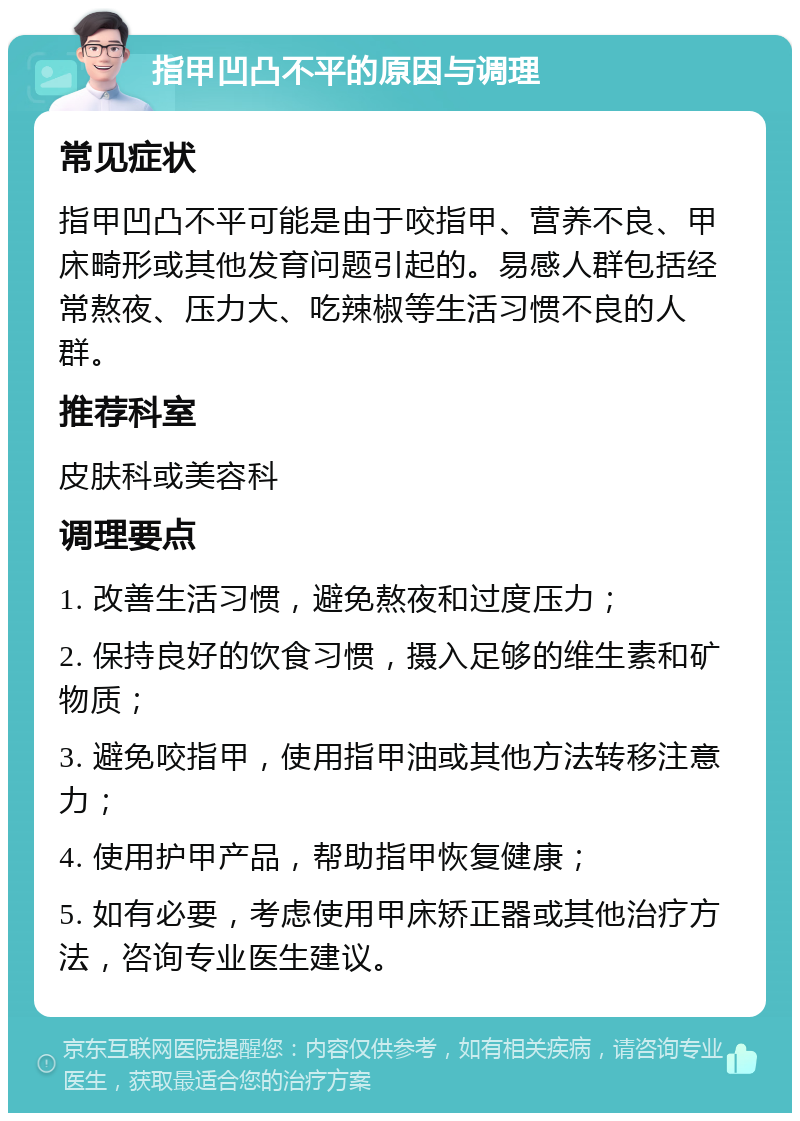 指甲凹凸不平的原因与调理 常见症状 指甲凹凸不平可能是由于咬指甲、营养不良、甲床畸形或其他发育问题引起的。易感人群包括经常熬夜、压力大、吃辣椒等生活习惯不良的人群。 推荐科室 皮肤科或美容科 调理要点 1. 改善生活习惯，避免熬夜和过度压力； 2. 保持良好的饮食习惯，摄入足够的维生素和矿物质； 3. 避免咬指甲，使用指甲油或其他方法转移注意力； 4. 使用护甲产品，帮助指甲恢复健康； 5. 如有必要，考虑使用甲床矫正器或其他治疗方法，咨询专业医生建议。