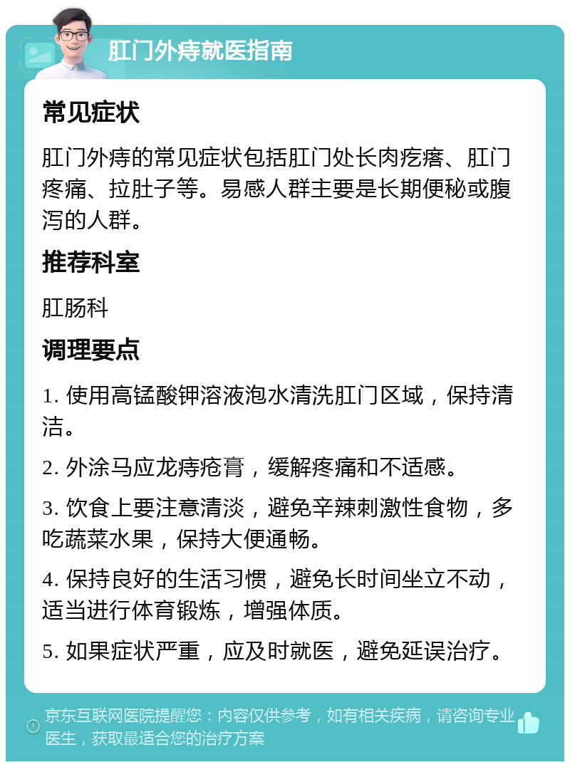 肛门外痔就医指南 常见症状 肛门外痔的常见症状包括肛门处长肉疙瘩、肛门疼痛、拉肚子等。易感人群主要是长期便秘或腹泻的人群。 推荐科室 肛肠科 调理要点 1. 使用高锰酸钾溶液泡水清洗肛门区域，保持清洁。 2. 外涂马应龙痔疮膏，缓解疼痛和不适感。 3. 饮食上要注意清淡，避免辛辣刺激性食物，多吃蔬菜水果，保持大便通畅。 4. 保持良好的生活习惯，避免长时间坐立不动，适当进行体育锻炼，增强体质。 5. 如果症状严重，应及时就医，避免延误治疗。