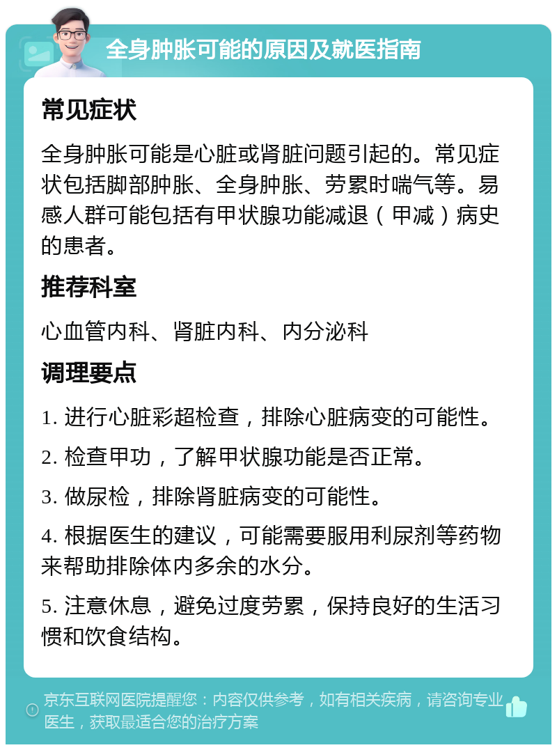 全身肿胀可能的原因及就医指南 常见症状 全身肿胀可能是心脏或肾脏问题引起的。常见症状包括脚部肿胀、全身肿胀、劳累时喘气等。易感人群可能包括有甲状腺功能减退（甲减）病史的患者。 推荐科室 心血管内科、肾脏内科、内分泌科 调理要点 1. 进行心脏彩超检查，排除心脏病变的可能性。 2. 检查甲功，了解甲状腺功能是否正常。 3. 做尿检，排除肾脏病变的可能性。 4. 根据医生的建议，可能需要服用利尿剂等药物来帮助排除体内多余的水分。 5. 注意休息，避免过度劳累，保持良好的生活习惯和饮食结构。