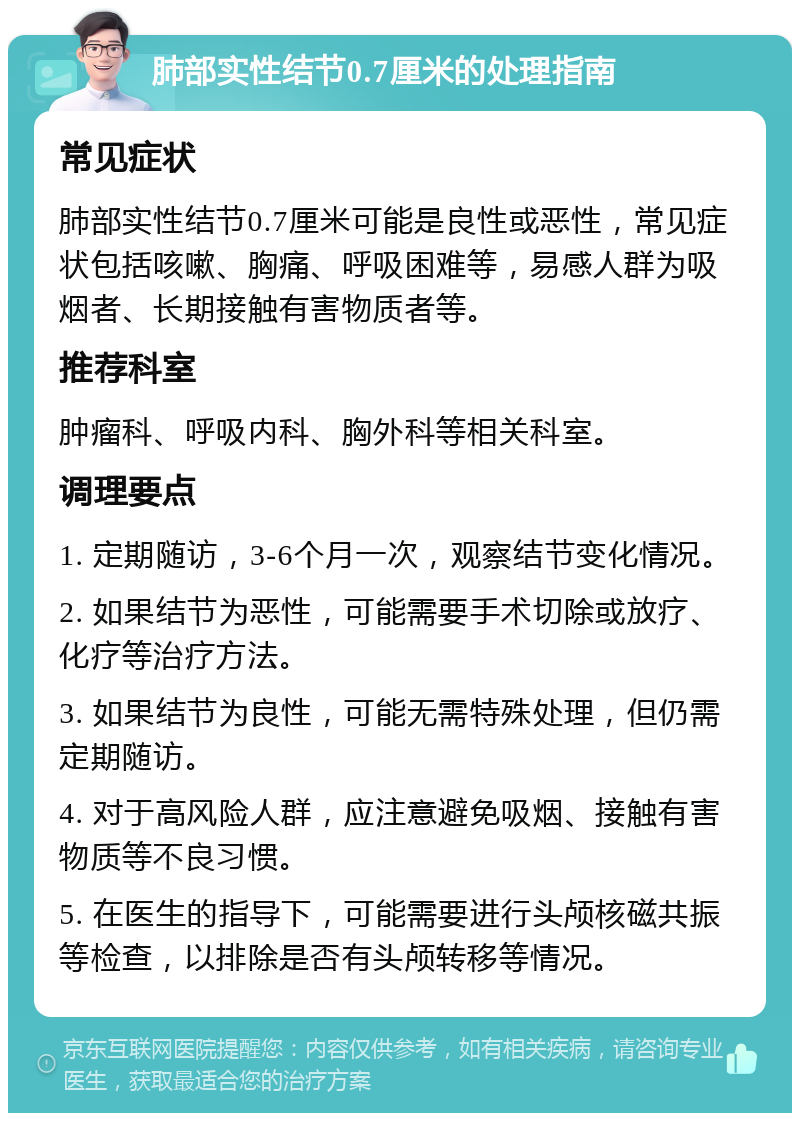 肺部实性结节0.7厘米的处理指南 常见症状 肺部实性结节0.7厘米可能是良性或恶性，常见症状包括咳嗽、胸痛、呼吸困难等，易感人群为吸烟者、长期接触有害物质者等。 推荐科室 肿瘤科、呼吸内科、胸外科等相关科室。 调理要点 1. 定期随访，3-6个月一次，观察结节变化情况。 2. 如果结节为恶性，可能需要手术切除或放疗、化疗等治疗方法。 3. 如果结节为良性，可能无需特殊处理，但仍需定期随访。 4. 对于高风险人群，应注意避免吸烟、接触有害物质等不良习惯。 5. 在医生的指导下，可能需要进行头颅核磁共振等检查，以排除是否有头颅转移等情况。