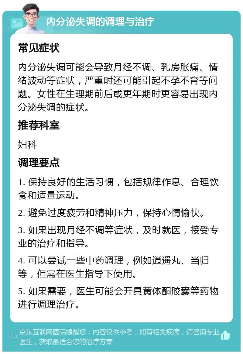 内分泌失调的调理与治疗 常见症状 内分泌失调可能会导致月经不调、乳房胀痛、情绪波动等症状，严重时还可能引起不孕不育等问题。女性在生理期前后或更年期时更容易出现内分泌失调的症状。 推荐科室 妇科 调理要点 1. 保持良好的生活习惯，包括规律作息、合理饮食和适量运动。 2. 避免过度疲劳和精神压力，保持心情愉快。 3. 如果出现月经不调等症状，及时就医，接受专业的治疗和指导。 4. 可以尝试一些中药调理，例如逍遥丸、当归等，但需在医生指导下使用。 5. 如果需要，医生可能会开具黄体酮胶囊等药物进行调理治疗。