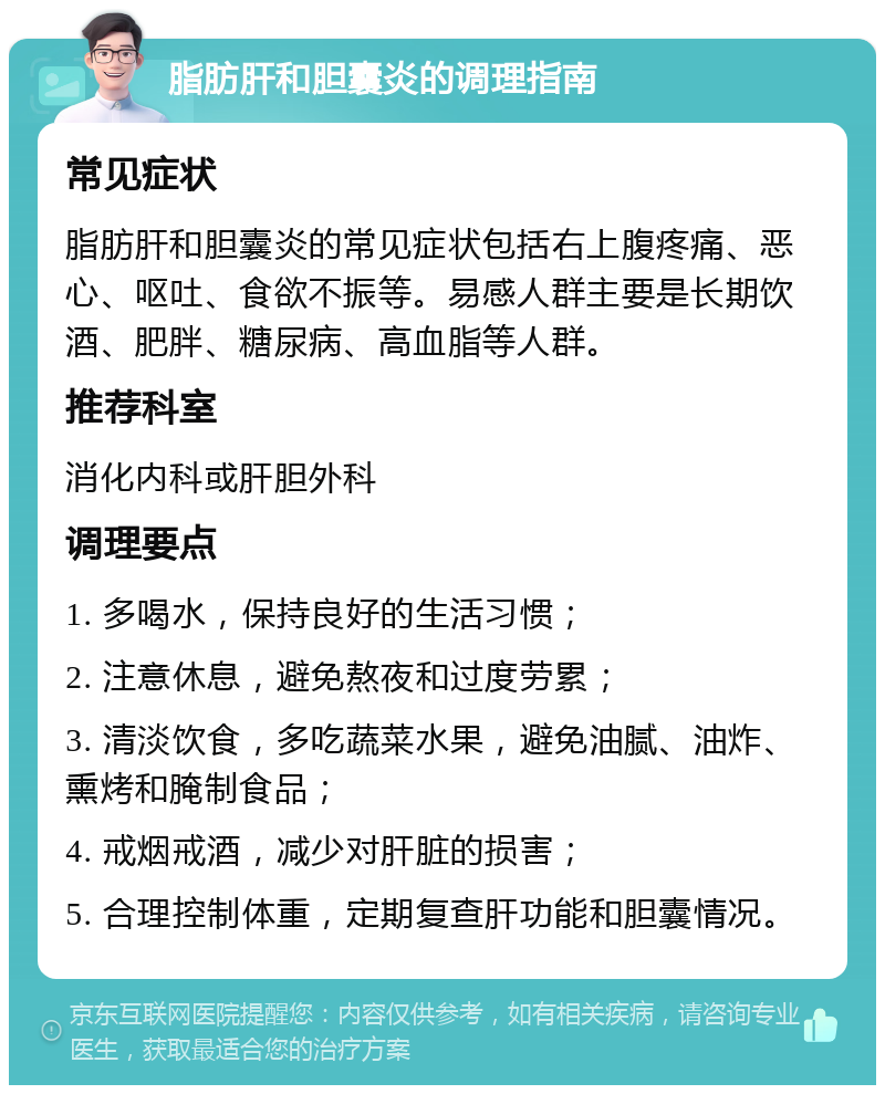 脂肪肝和胆囊炎的调理指南 常见症状 脂肪肝和胆囊炎的常见症状包括右上腹疼痛、恶心、呕吐、食欲不振等。易感人群主要是长期饮酒、肥胖、糖尿病、高血脂等人群。 推荐科室 消化内科或肝胆外科 调理要点 1. 多喝水，保持良好的生活习惯； 2. 注意休息，避免熬夜和过度劳累； 3. 清淡饮食，多吃蔬菜水果，避免油腻、油炸、熏烤和腌制食品； 4. 戒烟戒酒，减少对肝脏的损害； 5. 合理控制体重，定期复查肝功能和胆囊情况。