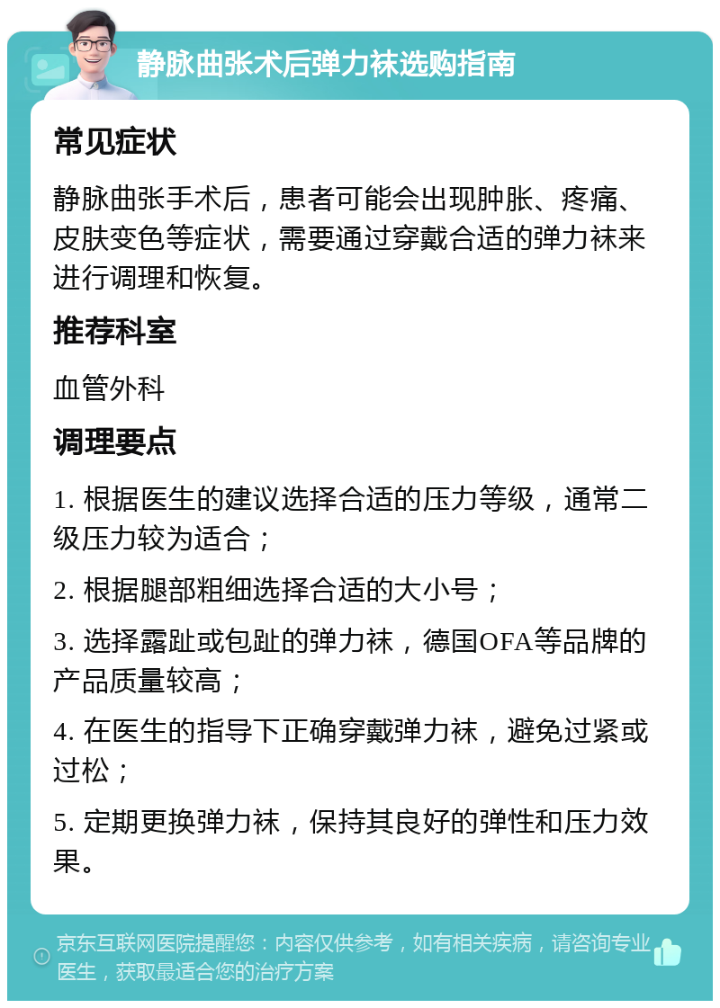 静脉曲张术后弹力袜选购指南 常见症状 静脉曲张手术后，患者可能会出现肿胀、疼痛、皮肤变色等症状，需要通过穿戴合适的弹力袜来进行调理和恢复。 推荐科室 血管外科 调理要点 1. 根据医生的建议选择合适的压力等级，通常二级压力较为适合； 2. 根据腿部粗细选择合适的大小号； 3. 选择露趾或包趾的弹力袜，德国OFA等品牌的产品质量较高； 4. 在医生的指导下正确穿戴弹力袜，避免过紧或过松； 5. 定期更换弹力袜，保持其良好的弹性和压力效果。