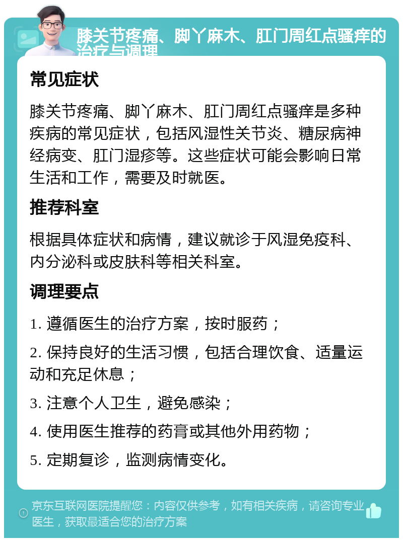 膝关节疼痛、脚丫麻木、肛门周红点骚痒的治疗与调理 常见症状 膝关节疼痛、脚丫麻木、肛门周红点骚痒是多种疾病的常见症状，包括风湿性关节炎、糖尿病神经病变、肛门湿疹等。这些症状可能会影响日常生活和工作，需要及时就医。 推荐科室 根据具体症状和病情，建议就诊于风湿免疫科、内分泌科或皮肤科等相关科室。 调理要点 1. 遵循医生的治疗方案，按时服药； 2. 保持良好的生活习惯，包括合理饮食、适量运动和充足休息； 3. 注意个人卫生，避免感染； 4. 使用医生推荐的药膏或其他外用药物； 5. 定期复诊，监测病情变化。