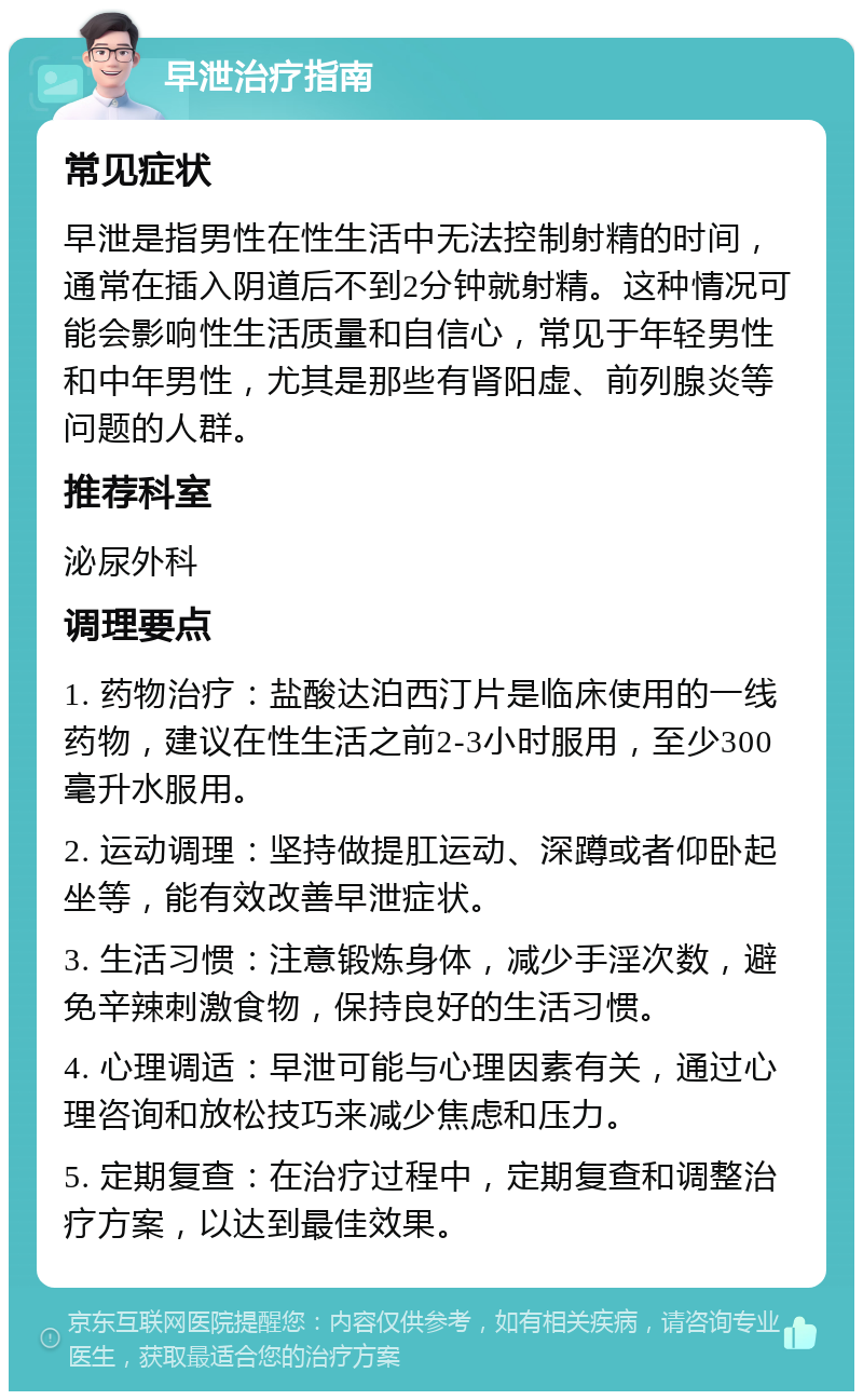 早泄治疗指南 常见症状 早泄是指男性在性生活中无法控制射精的时间，通常在插入阴道后不到2分钟就射精。这种情况可能会影响性生活质量和自信心，常见于年轻男性和中年男性，尤其是那些有肾阳虚、前列腺炎等问题的人群。 推荐科室 泌尿外科 调理要点 1. 药物治疗：盐酸达泊西汀片是临床使用的一线药物，建议在性生活之前2-3小时服用，至少300毫升水服用。 2. 运动调理：坚持做提肛运动、深蹲或者仰卧起坐等，能有效改善早泄症状。 3. 生活习惯：注意锻炼身体，减少手淫次数，避免辛辣刺激食物，保持良好的生活习惯。 4. 心理调适：早泄可能与心理因素有关，通过心理咨询和放松技巧来减少焦虑和压力。 5. 定期复查：在治疗过程中，定期复查和调整治疗方案，以达到最佳效果。